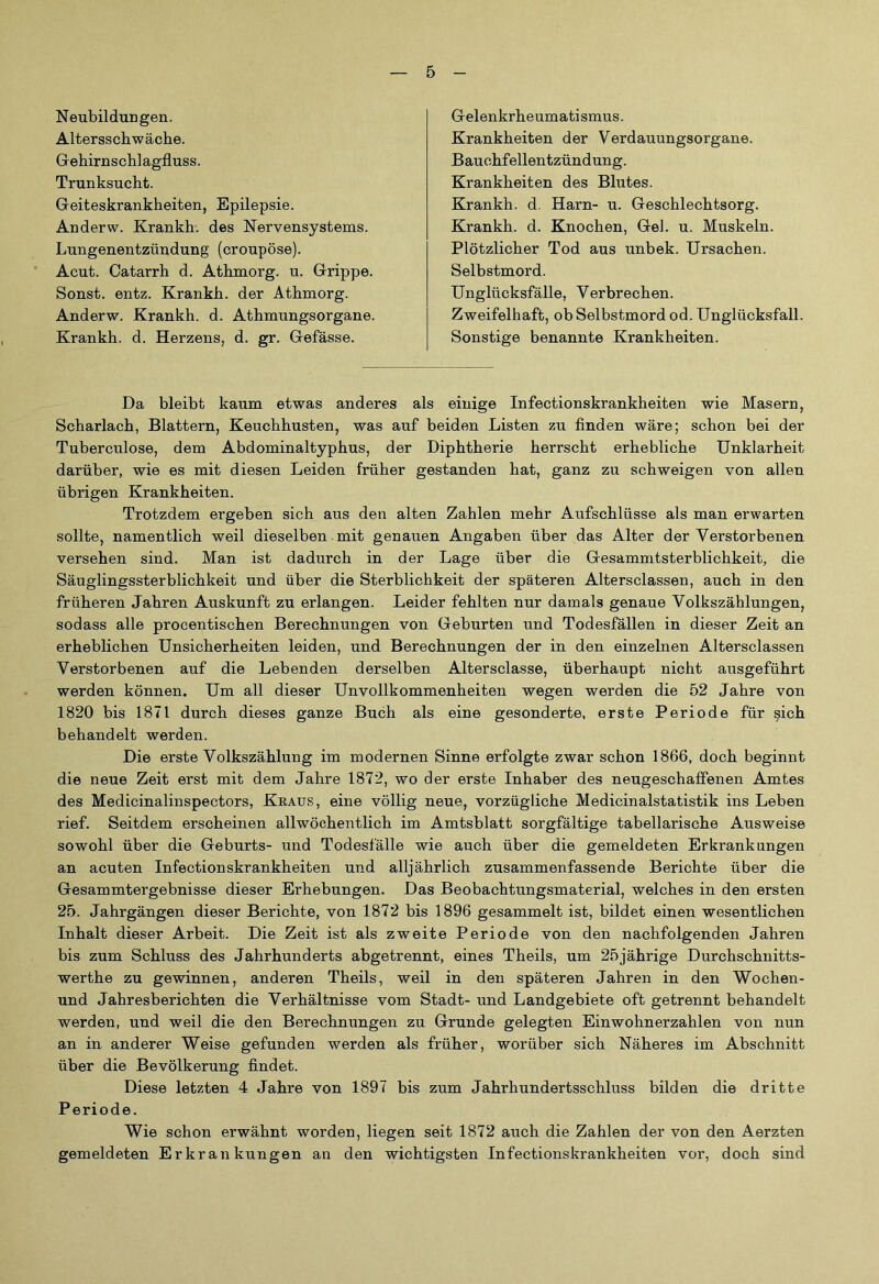 Neubildungen. Altersschwäche. Gehirnschlagfluss. Trunksucht. Geiteskrankheiten, Epilepsie. Anderw. Krankh. des Nervensystems. Lungenentzündung (croupöse). Acut. Catarrh d. Athmorg. u. Grippe. Sonst, entz. Krankh. der Athmorg. Anderw. Krankh. d. Athmungsorgane. Krankh. d. Herzens, d. gr. Gefässe. Gelenkrheumatismus. Krankheiten der Verdauungsorgane. Bauchfellentzündung. Krankheiten des Blutes. Krankh. d. Harn- u. Geschlechtsorg. Krankh. d. Knochen, Gel. u. Muskeln. Plötzlicher Tod aus unbek. Ursachen. Selbstmord. Unglücksfälle, Verbrechen. Zweifelhaft, ob Selbstmord od. Unglücksfall. Sonstige benannte Krankheiten. Da bleibt kaum etwas anderes als einige Infectionskrankheiten wie Masern, Scharlach, Blattern, Keuchhusten, was auf beiden Listen zu finden wäre; schon bei der Tuberculose, dem Abdominaltyphus, der Diphtherie herrscht erhebliche Unklarheit darüber, wie es mit diesen Leiden früher gestanden hat, ganz zu schweigen von allen übrigen Krankheiten. Trotzdem ergeben sich aus den alten Zahlen mehr Aufschlüsse als man erwarten sollte, namentlich weil dieselben mit genauen Angaben über das Alter der Verstorbenen versehen sind. Man ist dadurch in der Lage über die Gesammtsterblichkeit, die Säuglingssterblichkeit und über die Sterblichkeit der späteren Altersclassen, auch in den früheren Jahren Auskunft zu erlangen. Leider fehlten nur damals genaue Volkszählungen, sodass alle procentischen Berechnungen von Geburten und Todesfällen in dieser Zeit an erheblichen Unsicherheiten leiden, und Berechnungen der in den einzelnen Altersclassen Verstorbenen auf die Lebenden derselben Altersclasse, überhaupt nicht ausgeführt werden können. Um all dieser Unvollkommenheiten wegen werden die 52 Jahre von 1820 bis 1871 durch dieses ganze Buch als eine gesonderte, erste Periode für sich behandelt werden. Die erste Volkszählung im modernen Sinne erfolgte zwar schon 1866, doch beginnt die neue Zeit erst mit dem Jahre 1872, wo der erste Inhaber des neugeschaffenen Amtes des Medicinalinspectors, Kkaus, eine völlig neue, vorzügliche Medicinalstatistik ins Leben rief. Seitdem erscheinen allwöchentlich im Amtsblatt sorgfältige tabellarische Ausweise sowohl über die Geburts- und Todesfälle wie auch über die gemeldeten Erkrankungen an acuten Infectionskrankheiten und alljährlich zusammenfassende Berichte über die Gesammtergebnisse dieser Erhebungen. Das Beobachtungsmaterial, welches in den ersten 25. Jahrgängen dieser Berichte, von 1872 bis 1896 gesammelt ist, bildet einen wesentlichen Inhalt dieser Arbeit. Die Zeit ist als zweite Periode von den nachfolgenden Jahren bis zum Schluss des Jahrhunderts abgetrennt, eines Theils, um 25jährige Durchschnitts- werthe zu gewinnen, anderen Theils, weil in den späteren Jahren in den Wochen- und Jahresberichten die Verhältnisse vom Stadt- und Landgebiete oft getrennt behandelt werden, und weil die den Berechnungen zu Grunde gelegten Einwohnerzahlen von nun an in anderer Weise gefunden werden als früher, worüber sich Näheres im Abschnitt über die Bevölkerung findet. Diese letzten 4 Jahre von 1897 bis zum Jahrhundertsschluss bilden die dritte Periode. Wie schon erwähnt worden, liegen seit 1872 auch die Zahlen der von den Aerzten gemeldeten Erkrankungen an den wichtigsten Infectionskrankheiten vor, doch sind