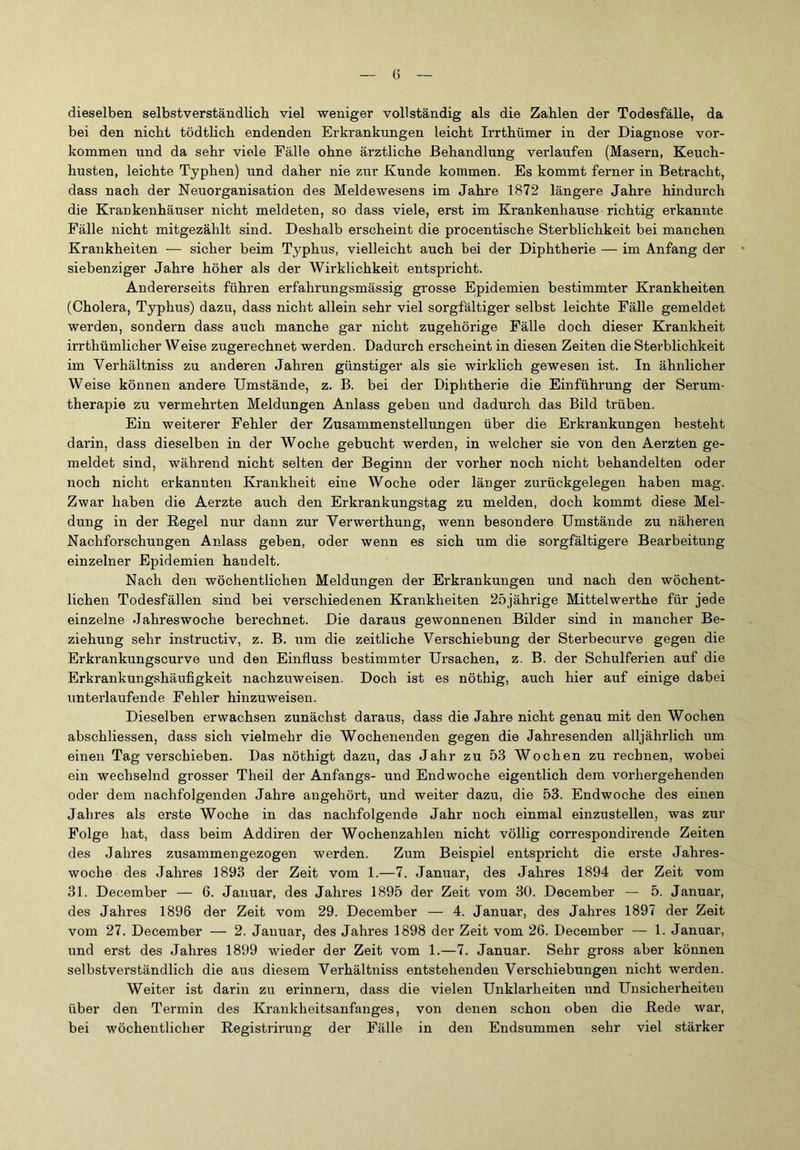 dieselben selbstverständlich viel weniger vollständig als die Zahlen der Todesfälle, da bei den nicht tödthch endenden Erkrankungen leicht Irrthümer in der Diagnose Vor- kommen und da sehr viele Fälle ohne ärztliche Behandlung verlaufen (Masern, Keuch- husten, leichte Typhen) und daher nie zur Kunde kommen. Es kommt ferner in Betracht, dass nach der Neuorganisation des Meldewesens im Jahre 1872 längere Jahre hindurch die Krankenhäuser nicht meldeten, so dass viele, erst im Krankenhause richtig erkannte Fälle nicht mitgezählt sind. Deshalb erscheint die procentische Sterblichkeit bei manchen Krankheiten — sicher beim Typhus, vielleicht auch bei der Diphtherie — im Anfang der siebenziger Jahre höher als der Wirklichkeit entspricht. Andererseits führen erfahrungsmässig grosse Epidemien bestimmter Krankheiten (Cholera, Typhus) dazu, dass nicht allein sehr viel sorgfältiger selbst leichte Fälle gemeldet werden, sondern dass auch manche gar nicht zugehörige Fälle doch dieser Krankheit irrthümlicher Weise zugerechnet werden. Dadurch erscheint in diesen Zeiten die Sterblichkeit im Verhältniss zu anderen Jahren günstiger als sie wirklich gewesen ist. In ähnlicher Weise können andere Umstände, z. B. bei der Diphtherie die Einführung der Serum- therapie zu vermehrten Meldungen Anlass geben und dadurch das Bild trüben. Ein weiterer Fehler der Zusammenstellungen über die Erkrankungen besteht darin, dass dieselben in der Woche gebucht werden, in welcher sie von den Aerzten ge- meldet sind, während nicht selten der Beginn der vorher noch nicht behandelten oder noch nicht erkannten Krankheit eine Woche oder länger zurückgelegen haben mag. Zwar haben die Aerzte auch den Erkrankungstag zu melden, doch kommt diese Mel- dung in der Regel nur dann zur Verwerthung, wenn besondere Umstände zu näheren Nachforschungen Anlass geben, oder wenn es sich um die sorgfältigere Bearbeitung einzelner Epidemien handelt. Nach den wöchentlichen Meldungen der Erkrankungen und nach den wöchent- lichen Todesfällen sind bei verschiedenen Krankheiten 25jährige Mittelwerthe für jede einzelne Jahreswoche berechnet. Die daraus gewonnenen Bilder sind in mancher Be- ziehung sehr instructiv, z. B. um die zeitliche Verschiebung der Sterbecurve gegen die Erkrankungscurve und den Einfluss bestimmter Ursachen, z. B. der Schulferien auf die Erkrankungshäufigkeit nachzuweisen. Doch ist es nöthig, auch hier auf einige dabei unterlaufende Fehler hinzuweisen. Dieselben erwachsen zunächst daraus, dass die Jahre nicht genau mit den Wochen abschliessen, dass sich vielmehr die Wochenenden gegen die Jahresenden alljährlich um einen Tag verschieben. Das nöthigt dazu, das Jahr zu 53 Wochen zu rechnen, wobei ein wechselnd grosser Theil der Anfangs- und Endwoche eigentlich dem vorhergehenden oder dem nachfolgenden Jahre angehört, und weiter dazu, die 53. Endwoche des einen Jahres als erste Woche in das nachfolgende Jahr noch einmal einzustellen, was zur Folge hat, dass beim Addiren der Wochenzahlen nicht völlig correspondirende Zeiten des Jahres zusammengezogen werden. Zum Beispiel entspricht die erste Jahres- woche des Jahres 1893 der Zeit vom 1.—7. Januar, des Jahres 1894 der Zeit vom 31. December — 6. Januar, des Jahres 1895 der Zeit vom 30. December — 5. Januar, des Jahres 1896 der Zeit vom 29. December — 4. Januar, des Jahres 1897 der Zeit vom 27. December — 2. Januar, des Jahres 1898 der Zeit vom 26. December — 1. Januar, und erst des Jahres 1899 wieder der Zeit vom 1.—7. Januar. Sehr gross aber können selbstverständlich die aus diesem Verhältniss entstehenden Verschiebungen nicht werden. Weiter ist darin zu erinnern, dass die vielen Unklarheiten und Unsicherheiten über den Termin des Krankheitsanfanges, von denen schon oben die Rede war, bei wöchentlicher Registrirung der Fälle in den Endsummen sehr viel stärker