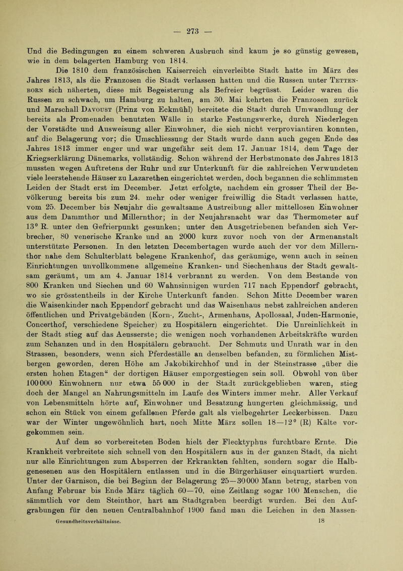 Und die Bedingungen zu einem schweren Ausbruch sind kaum je so günstig gewesen, wie in dem belagerten Hamburg von 1814. Die 1810 dem französischen Kaiserreich einverleibte Stadt hatte im März des Jahres 1813, als die Franzosen die Stadt verlassen hatten und die Russen unter Tetten- born sich näherten, diese mit Begeisterung als Befreier begrüsst. Leider waren die Russen zu schwach, um Hamburg zu halten, am 30. Mai kehrten die Franzosen zurück und Marschall Davoust (Prinz von Eckmühl) bereitete die Stadt durch Umwandlung der bereits als Promenaden benutzten Wälle in starke Festungswerke, durch Niederlegen der Vorstädte und Ausweisung aller Einwohner, die sich nicht verproviantiren konnten, auf die Belagerung vor; die Umschliessung der Stadt wurde dann auch gegen Ende des Jahres 1813 immer enger und war ungefähr seit dem 17. Januar 1814, dem Tage der Kriegserklärung Dänemarks, vollständig. Schon während der Herbstmonate des Jahres 1813 mussten wegen Auftretens der Ruhr und zur Unterkunft für die zahlreichen Verwundeten viele leerstehende Häuser zu Lazarethen eingerichtet werden, doch begannen die schlimmsten Leiden der Stadt erst im December. Jetzt erfolgte, nachdem ein grosser Theil der Be- völkerung bereits bis zum 24. mehr oder weniger freiwillig die Stadt verlassen hatte, vom 25. December bis Neujahr die gewaltsame Austreibung aller mittellosen Einwohner aus dem Dammthor und Millernthor; in der Neujahrsnacht war das Thermometer auf 13® R. unter den Glefrierpunkt gesunken; unter den Ausgetriebenen befanden sich Ver- brecher, 80 venerische Kranke und an 2000 kurz zuvor noch von der Armenanstalt unterstützte Personen. In den letzten Decembertagen wurde auch der vor dem Millern- thor nahe dem Schulterblatt belegene Krankenhof, das geräumige, wenn auch in seinen Einrichtungen unvollkommene allgemeine Kranken- und Siechenhaus der Stadt gewalt- sam geräumt, um am 4. Januar 1814 verbrannt zu werden. Von dem Bestände von 800 Kranken und Siechen und 60 Wahnsinnigen wurden 717 nach Eppendorf gebracht, wo sie grösstentheils in der Kirche Unterkunft fanden. Schon Mitte December waren die Waisenkinder nach Eppendorf gebracht und das Waisenhaus nebst zahlreichen anderen öffentlichen und Privatgebäuden (Korn-, Zucht-, Armenhaus, Apollosaal, Juden-Harmonie, Concerthof, verschiedene Speicher) zu Hospitälern eingerichtet. Die Unreinlichkeit in der Stadt stieg auf das Aeusserste; die wenigen noch vorhandenen Arbeitskräfte wurden zum Schanzen und in den Hospitälern gebraucht. Der Schmutz und Unrath war in den Strassen, besonders, wenn sich Pferdeställe an denselben befanden, zu förmlichen Mist- bergen geworden, deren Höhe am Jakobikirchhof und in der Steinstrasse „über die ersten hohen Etagen“ der dortigen Häuser emporgestiegen sein soll. Obwohl von über 100000 Einwohnern nur etwa 55 000 in der Stadt zurückgeblieben waren, stieg doch der Mangel an Nahrungsmitteln im Laufe des Winters immer mehr. Aller Verkauf von Lebensmitteln hörte auf, Einwohner und Besatzung hungerten gleichmässig, und schon ein Stück von einem gefallenen Pferde galt als vielbegehrter Leckerbissen. Dazu war der Winter ungewöhnlich hart, noch Mitte März sollen 18—12® (R) Kälte vor- gekommen sein. Auf dem so vorbereiteten Boden hielt der Flecktyphus furchtbare Ernte. Die Krankheit verbreitete sich schnell von den Hospitälern aus in der ganzen Stadt, da nicht nur alle Einrichtungen zum Absperren der Erkrankten fehlten, sondern sogar die Halb- genesenen aus den Hospitälern entlassen und in die Bürgerhäuser einquartiert wurden. Unter der Garnison, die bei Beginn der Belagerung 25—30000 Mann betrug, starben von Anfang Februar bis Ende März täglich 60—70, eine Zeitlang sogar 100 Menschen, die sämmtlich vor dem Steinthor, hart am Stadtgraben beerdigt wurden. Bei den Auf- grabungen für den neuen Centralbahnhof 1900 fand man die Leichen in den Massen- 18 Gesundheits Verhältnisse.