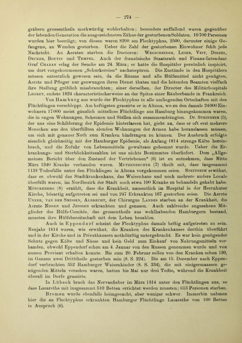 gräbern grossentbeils merkwürdig wohlerhalten; besonders auffallend waren gegenüber der lebenden Generation die ausgezeichneten Zähne der gestorbenen Soldaten. 10 700 Personen wurden hier beerdigt; von diesen waren 8200 am Flecktyphus, 2500, darunter einige Ge- fangene, an Wunden gestorben. Ueber die Zahl der gestorbenen Einwohner fehlt jede Nachricht. An Aerzten starben die Doctoren: Wegscheider, Leser, Veit, Diezel, Decker, Boutin und Tempel. Auch der französische Staatsrath und Finanz-Intendant Graf Chaban erlag der Seuche am 24. März; er hatte die Hospitäler persönlich inspicirt, um dort vorgekommenen „Schurkereien“ nachzuspüren. Die Zustände in den Hospitälern müssen entsetzlich gewesen sein, da die Räume und alle Hülfsmittel nicht genügten, Aerzte und Pfleger nur gezwungen ihren Dienst thaten und die leitenden Beamten vielfach ihre Stellung gröblich missbrauchten; einer derselben, der Director des Militärhospitals IjEgret, endete 1824 characteristischerweise an der Spitze einer Räuberbande in Frankreich. Von Hamburg aus wurde der Flecktyphus in alle umliegenden Ortschaften mit den Flüchtlingen verschleppt. Am heftigsten grassirte er in Altona, wo zu den damals 24000Ein- wohnern 17 000 meist gänzlich mittellose Flüchtlinge aus Hamburg hinzugekommen waren, die in engen Wohnungen, Scheunen und Ställen sich zusammendrängten. Dr. Steinheim (5), der uns eine Schilderung der Epidemie hinterlassen hat, giebt an, dass er oft erst mehrere Menschen aus den überfüllten elenden Wohnungen der Armen habe herauslassen müssen, um sich mit genauer Noth zum Kranken hindrängen zu können. Der Ausbruch erfolgte ziemlich gleichzeitig mit der Hamburger Epidemie, als Anfang 1814 strenge Kälte herein- brach, und die Zufuhr von Lebensmitteln gewaltsam gehemmt wurde. Ueber die Er- krankungs- und Sterblichkeitszahlen ist uns nichts Bestimmtes überliefert. Dem „Allge- meinen Bericht über den Zustand der Vertriebenen“ (6) ist zu entnehmen, dass Mitte März 1340 Kranke vorhanden waren. Mutzenbecher (7) theilt mit, dass insgesammt 1138 Todesfälle unter den Flüchlingen in Altona vorgekommen seien. Steinheim erwähnt, dass er, obwohl das Stadtkrankenhaus, das Waisenhaus und noch mehrere andere Locale überfüllt waren, im Nordbezirk der Stadt noeh etwa 100 Kranke zu behandeln gehabt habe. Mönckeberg (8) erzählt, dass die Krankheit, namentlich im Hospital in der Herrnhuter Kirche, bösartig aufgetreten sei und von 247 Erkrankten 167 gestorben seien. Die Aerzte Unzer, van der Smissen, Albrecht, der Chirurgus Landes starben an der Krankheit, die Aerzte Nissen und Jenssen erkrankten und genasen. Auch zahlreiche angesehene Mit- glieder des Hülfs-Comites, das grossentheils aus wohlhabenden Hamburgern bestand, mussten ihre Hülfsbereitschaft mit dem Leben bezahlen. Auch in Eppendorf scheint der Flecktyphus damals heftig aufgetreten zu sein. Neujahr 1814 waren, wie erwähnt, die Kranken des Krankenhauses dorthin überführt und in der Kirche und in Privathäusern nothdürftig untergebracht. Es war kein genügender Schutz gegen Kälte und Nässe und kein Geld zum Einkauf von Nahrungsmitteln vor- handen, obwohl Eppendorf schon am 4. Januar von den Russen genommen wurde und von aussen Proviant erhalten konnte. Bis zum 20. Februar sollen von den Kranken schon 130, im Ganzen zwei Dritttheile gestorben sein (8. S. 224). Die am 15. December nach Eppen- dorf verbrachten 352 Hamburger Waisenkinder (8. S. 334), die mit einigermaassen ge- nügenden Mitteln versehen waren, hatten bis Mai nur drei Todte, während die Krankheit überall im Dorfe grassirte. In Lübeck brach das Nervenfieber im März 1314 unter den Flüchtlingen aus, so dass Lazarethe mit insgesammt 510 Betten errichtet werden mussten; 613 Personen starben. Bremen wurde ebenfalls heimgesucht, aber weniger schwer. Immerhin nahmen hier die an Flecktyphus erkrankten Hamburger Flüchtlinge Lazarethe von 160 Betten in Anspruch (6).