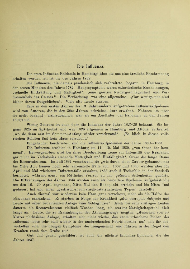 Die Influenza. Die erste Influenza-Epidemie in Hamburg, über die uns eine ärztliche Beschreibung erhalten worden ist, ist die des Jahres 1782. Die Influenza, die damals pandemisch sich verbreitete, begann in Hamburg in den ersten Monaten des Jahres 1782. Hauptsymptome waren catarrhalische Erscheinungen, „schnelle Entkräftung und Mattigkeit“, „eine gewisse Niedergeschlagenheit und Ver- drossenheit des Geistes.“ Die Verbreitung war eine allgemeine: „Gar wenige nur sind bisher davon freigeblieben“. Viele alte Leute starben. Eine in den ersten Jahren des 19. Jahrhunderts aufgetretene Influenza-Epidemie wird von Autoren, die in den 30er Jahren schrieben, kurz erwähnt. Näheres ist über sie nicht bekannt; wahrscheinlich war sie ein Ausläufer der Pandemie in den Jahren 1802/1803. Wenig Genaues ist auch über die Influenza der Jahre 1825/26 bekannt. Sie be- gann 1825 im Spätherbst und war 1826 allgemein in Hamburg und Altona verbreitet, „wo sie dann erst im Sommers-Anfang wieder verschwand“. „Es blieb in diesen volk- reichen Städten fast kein Haus verschont.“ Eingehender beschrieben sind die Influenza-Epidemien der Jahre 1830—1833. Die Influenza erschien in Hamburg am 11.—15. Mai 1830, „von Osten her kom- mend“. Hervorgehoben wird bei ihrer Beschreibung „eine zur Intensität der Krankheit gar nicht im Verhältniss stehende Mattigkeit und Hinfälligkeit“, ferner die lange Dauer der Eeconvalescenz. Im Juli 1831 verschwand sie „wie durch einen Zauber gebannt“, nur bis Mitte Juli kamen noch sehr vereinzelte Fälle vor. 1832 und 1833 werden aber für April und Mai wiederum Influenzafälle erwähnt, 1833 auch 2 Todesfälle in der Statistik berichtet, während sonst ein tödtlicher Verlauf zu den grössten Seltenheiten gehörte. Die Erkrankungen des Jahres 1833 werden auch als besondere Epidemie aufgefasst, die um den 16.—20. April begonnen, Mitte Mai den Höhepunkt erreicht und bis Mitte Juni gedauert hat und einen „gastrisch-rheumatisch-catarrhalischen Typus“ darstellte. Auch diesmal war wiederum kein Haus ganz verschont, mehr als die Hälfte der Bewohner erkrankten. Es starben in Folge der Krankheit „alte, decrepide Subjecte und Leute mit einer bedeutenden Anlage zum Schlagflusse“. Auch bei sehr kräftigen Leuten dauerte die Reconvalescenz vielfach Wochen lang, ein starkes Mattigkeitsgefühl hielt lange an. Leute, die zu Erkrankungen der Athmungswege neigten, „Menschen von er- klärter phthisicher Anlage, erholten sich nicht wieder, das kaum erloschene Fieber der Influenza lebte sehr bald wieder in der ausbrechenden Pebris hectica auf, mit ihr ent- wickelten sich die übrigen Symptome der Lungensucht und führten in der Regel den Kranken rasch dem Grabe zu.“ Gut und genau geschildert ist auch die nächste Influenza-Epidemie, die des Jahres 1837,