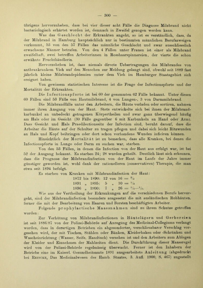 übrigens her vorzuheben, dass bei vier dieser acht Fälle die Diagnose Milzbrand nicht bacteriologisch erhärtet worden ist, demnach in Zweifel gezogen werden kann. Was das Greschlecht der Erkrankten angeht, so ist es verständlich, dass, da der Milzbrand in Hamburg hauptsächlich nur in bestimmten männlichen Berufszweigen vorkommt, 53 von den 57 Fällen das männliche Greschlecht und zwar ausschliesslich erwachsene Männer betrafen. Von den 4 Fällen unter Frauen ist einer als Milzbi’and zweifelhaft, zwei betreffen Arbeiterinnen in Rosshaarspinnereien, der vierte die schon erwähnte Fruchthändlerin. Hervorzuheben ist, dass niemals directe Uebertragungen des Milzbrandes von anthraxkrankem Vieh auf den Menschen zur Meldung gelangt sind, obwohl seit 1889 fast jährlich kleine Milzbrandepidemien unter dem Vieh im Hamburger Staatsgebiet sich ereignet haben. Von gewissem statistischen Interesse ist die Frage der Infectionspforte und der Mortalität der Erkrankten. Die Infectionspforte ist bei 60 der gesammten 62 Fälle bekannt. Unter diesen 60 Fällen sind 53 Fälle von Hautmilzbrand, 4 von Lungen-, 3 von Darmmilzbrand. Die Milzbrandfälle unter den Arbeitern, die Häute verladen oder sortiren, nahmen immer ihren Ausgang von der Haut. Stets entwickelte sich bei ihnen der Milzbrand- karbunkel an unbedeckt getragenen Körpertheilen und zwar ganz überwiegend häufig am Hals oder im Gesicht (30 Fälle gegenüber 6 mit Karbunkeln an Hand oder Arm). Dass Gesicht und Hals Praedilectionssitz der Infection sind, beruht darauf, dass die Arbeiter die Häute auf der Schulter zu tragen pflegen und dabei sich leicht Ritzwunden an Hals und Kopf beibringen oder dort schon vorhandene Wunden inficiren können. Hinsichtlich der Mortalität ist zu bemerken, dass alle Kranken, bei denen die Infectionspforte in Lunge oder Darm zu suchen war, starben. Von den 53 Fällen, in denen die Infection von der Haut aus erfolgt war, ist bei 52 der Ausgang bekannt. Es starben 24; 28 wurden geheilt. Deutlich lässt sich erkennen, dass die Prognose der Milzbrandinfection von der Haut im Laufe der Jahre immer günstiger geworden ist, wohl dank der rationelleren (conservativen) Therapie, die man etwa seit 1894 befolgt. Es starben von Kranken mit Milzbrandinfection der Haut; 1872 bis 1890; 12 von 16 = Vs 1891 „ 1895; 5 „ 10 = V2 1896 „ 1900; 7 „ 26 = Vi—Vs. Wie aus der Vertheilung der Erkrankungen auf die verschiedenen Berufe hervor- geht, sind der Milzbrandinfection besonders ausgesetzt die mit ausländischen Rohhäuten, ferner die mit der Bearbeitung von Haaren und Borsten beschäftigten Arbeiter. Folgende pr ophylactische Maassnahmen sind zu ihrem Schutze getroffen worden: Zur Verhütung von Milzbrandinfectionen in Häutelägern und Gerbereien ist seit 1886/87 von der Polizei-Behörde auf Anregung des Medicinal-Collegiums verlangt worden, dass in derartigen Betrieben ein abgesonderter, verschliessbarer Verschlag vor- gesehen wird, der mit Tischen, Stühlen oder Bänken, Kleiderhaken oder -Schränken und Wascheinrichtung (Wasser, Seife, Handtuch) versehen ist und den Arbeitern zum Ablegen der Kleider und Einnehmen der Mahlzeiten dient. Die Durchführung dieser Maassregel wird von der Polizei-Behörde regelmässig überwacht. Ferner ist den Inhabern der Betriebe eine im Kaiserl. Gesundheitsamte 1891 ausgearbeitete Anleitung (abgedruckt bei Reincke, Das Medicinalwesen des Hamb. Staates, 3. Aufl. 1900, S. 467) zugestellt