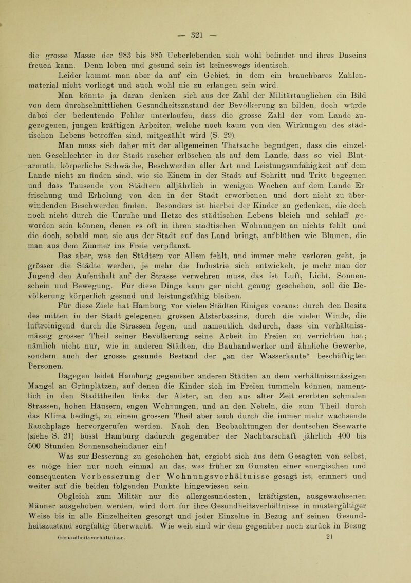 die grosse Masse der 983 bis 985 Ueberlebenden sich wohl befindet nnd ihres Daseins freuen kann. Denn leben und gesund sein ist keineswegs identisch. Leider kommt man aber da auf ein Gebiet, in dem ein brauchbares Zahlen- material nicht vorliegt und auch wohl nie zu erlangen sein wird. Man könnte ja daran denken sich aus der Zahl der Militärtauglichen ein Bild von dem durchschnittlichen Gesundheitszustand der Bevölkerung zu bilden, doch würde dabei der bedeutende Fehler unterlaufen, dass die grosse Zahl der vom Lande zu- gezogenen, jungen kräftigen Arbeiter, welche noch kaum von den Wirkungen des städ- tischen Lebens betroffen sind, mitgezählt wird (S. 29). Man muss sich daher mit der allgemeinen Thatsache begnügen, dass die einzel- nen Geschlechter in der Stadt rascher erlöschen als auf dem Lande, dass so viel Blut- armuth, körperliche Schwäche, Beschwerden aller Art und Leistungsunfähigkeit auf dem Lande nicht zu finden sind, wie sie Einem in der Stadt auf Schritt und Tritt begegnen und dass Tausende von Städtern alljährlich in wenigen Wochen auf dem Lande Er- frischung und Erholung von den in der Stadt erworbenen und dort nicht zu über- windenden Beschwerden finden. Besonders ist hierbei der Kinder zu gedenken, die doch noch nicht durch die Unruhe und Hetze des städtischen Lebens bleich und schlaff ge- worden sein können, denen es oft in ihren städtischen Wohnungen an nichts fehlt und die doch, sobald man sie aus der Stadt auf das Land bringt, aufblühen wie Blumen, die man aus dem Zimmer ins Freie verpflanzt. Das aber, was den Städtern vor Allem fehlt, und immer mehr verloren geht, je grösser die Städte werden, je mehr die Industrie sich entwickelt, je mehr man der Jugend den Aufenthalt auf der Strasse verwehren muss, das ist Luft, Licht, Sonnen- schein und Bewegung. Für diese Dinge kann gar nicht genug geschehen, soll die Be- völkerung körperlich gesund und leistungsfähig bleiben. Für diese Ziele hat Hamburg vor vielen Städten Einiges voraus: durch den Besitz des mitten in der Stadt gelegenen grossen Alsterbassins, durch die vielen Winde, die luftreinigend durch die Strassen fegen, und namentlich dadurch, dass ein verhältniss- mässig grosser Theil seiner Bevölkerung seine Arbeit im Freien zu verrichten hat; nämlich nicht nur, wie in anderen Städten, die Bauhandwerker und ähnliche Gewerbe, sondern auch der grosse gesunde Bestand der „an der Wasserkante^' beschäftigten Personen. Dagegen leidet Hamburg gegenüber anderen Städten an dem verhältnissmässigen Mangel an Grünplätzen, auf denen die Kinder sich im Freien tummeln können, nament- lich in den Stadttheilen links der Alster, an den aus alter Zeit ererbten schmalen Strassen, hohen Häusern, engen Wohnungen, und an den Nebeln, die zum Theil durch das Klima bedingt, zu einem grossen Theil aber auch durch die immer mehr wachsende Kauchplage hervorgerufen werden. Nach den Beobachtungen der deutschen Seewarte (siehe S. 21) büsst Hamburg dadurch gegenüber der Nachbarschaft jährlich 400 bis 500 Stunden Sonnenscheindauer ein! Was zur Besserung zu geschehen hat, ergiebt sich aus dem Gesagten von selbst, es möge hier nur noch einmal an das, was früher zu Gunsten einer energischen und consequenten Verbesserung der Wohnungsverhältnisse gesagt ist, erinnert und weiter auf die beiden folgenden Punkte hingewiesen sein. Obgleich zum Militär nur die allergesundesten, kräftigsten, ausgewachsenen Männer ausgehoben werden, wird dort für ihre Gesundheitsverhältnisse in mustergültiger Weise bis in alle Einzelheiten gesorgt und jeder Einzelne in Bezug auf seinen Gesund- heitszustand sorgfältig überwacht. Wie weit sind wir dem gegenüber noch zurück in Bezug 21 Gesuiidheits Verhältnisse.