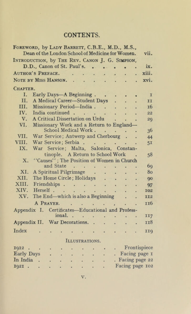 CONTENTS. Foreword, by Lady Barrett, C.B.E., M.D., M.S., Dean of the London School of Medicine for Women. vii. Introduction, by The Rev. Canon J. G. Simpson, D.D., Canon of St. Paul’s ix. Author’s Preface. xiii. Note by Miss Hanson xvi. Chapter. I. Early Days—A Beginning I II. A Medical Career—Student Days II III. Missionary Period—India 16 IV. India continued 22 V. A Critical Dissertation on Urdu 29 VI. Missionary Work and a Return to England— School Medical Work 36 VII. War Service; Antwerp and Cherbourg . 44 VIII. War Service; Serbia 51 IX. War Service; Malta, Salonica, Constan- tinople. A Return to School Work 58 X. ‘ ‘Causes’ ’ ; The Position of Women in Church and State 69 XI. A Spiritual Pilgrimage 80 XII. The Home Circle; Holidays .... 90 XIII. Friendships 97 XIV. Herself 102 XV. The End—which is also a Beginning 112 A Prayer , . . 116 Appendix I. Certificates—Educational and Profess- ional 117 Appendix II. War Decorations 118 Index 119 1912 . Early Days In India . 1921 . Illustrations. Frontispiece . Facing page i . Facing page 22 Facing page 102