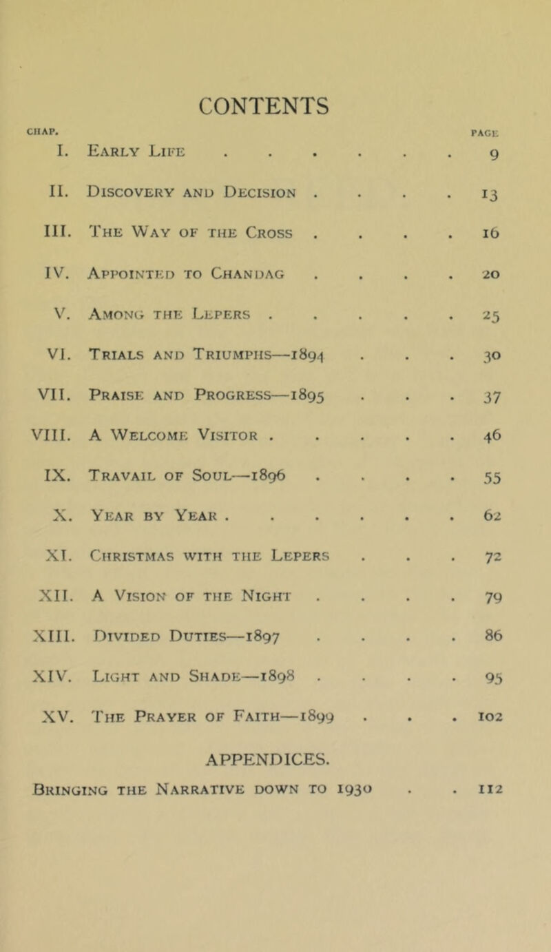 I CHAP. 1. CONTENTS Early Lire PACi; 9 II. Discovery and Decision . • • • 13 III. The Way of the Cross Id IV. Appointed to Chan dag ■20 V. Among the Lepers . 25 VI. Trials and Triumphs—189.1 30 VII. Praise and Progress—1895 37 VIII. A Welcome Visitor . 46 IX. Travail of Soul—1896 55 X. Year by Year . 62 XT. Christmas with the Lepers 72 XII. A Vision of the Night 79 XIII. Divided Duties—1897 86 XIV. Light and Shade—1898 • 95 XV. The Prayer of Faith—1899 • • • 102 APPENDICES. Bringing the N.\rrative down to I93« • • 112