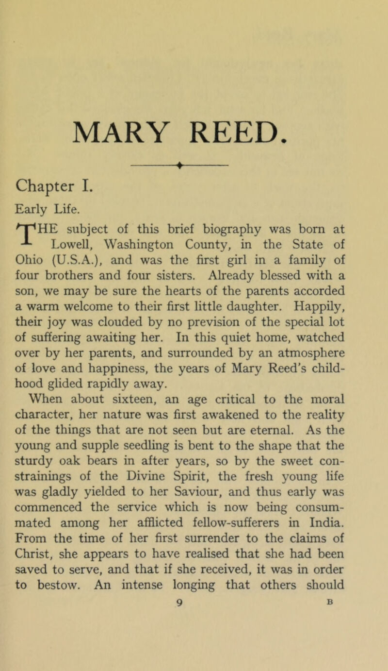 ♦ Chapter 1. Early Life. subject of this brief biography was born at Lowell, Washington County, in the State of Ohio (U.S.A.), and was the first girl in a family of four brothers and four sisters. Already blessed with a son, we may be sure the hearts of the parents accorded a warm welcome to their first little daughter. Happily, their joy was clouded by no prevision of the special lot of suffering awaiting her. In this quiet home, watched over by her parents, and surrounded by an atmosphere of love and happiness, the years of Mary Reed’s child- hood glided rapidly away. When about sixteen, an age critical to the moral character, her nature was first awakened to the reality of the things that are not seen but are eternal. As the young and supple seedling is bent to the shape that the sturdy oak bears in after years, so by the sweet con- strainings of the Divine Spirit, the fresh young life was gladly yielded to her Saviour, and thus early was commenced the service which is now being consum- mated among her afflicted fellow-sufferers in India. From the time of her first surrender to the claims of Christ, she appears to have realised that she had been saved to serve, and that if she received, it was in order to bestow. An intense longing that others should