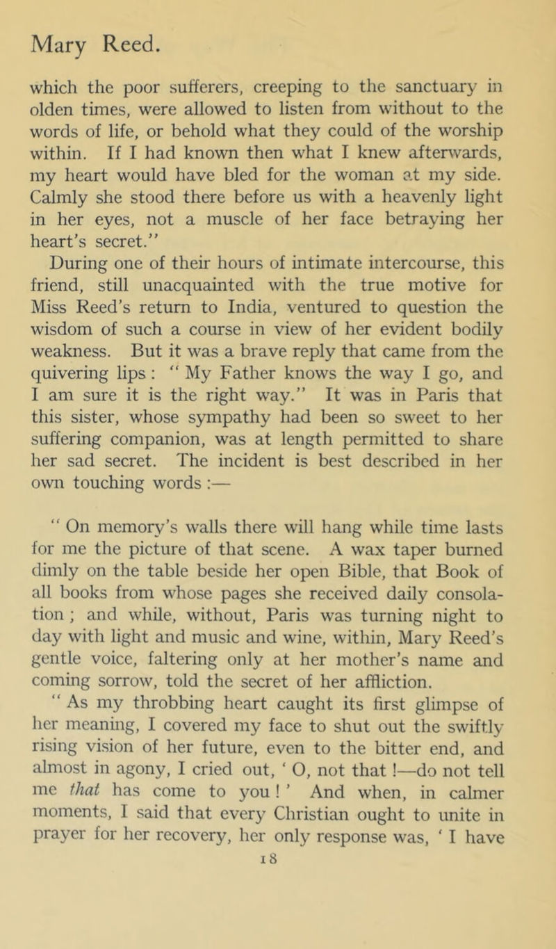 which the poor sufferers, creeping to the sanctuary in olden times, were allowed to listen from without to the words of life, or behold what they could of the worship within. If I had known then what I knew aftenvards, my heart would have bled for the woman at my side. Calmly she stood there before us with a heavenly light in her eyes, not a muscle of her face betraying her heart’s secret.” During one of their hours of intimate intercourse, this friend, still unacquainted with the true motive for Miss Reed’s return to India, ventured to question the wisdom of such a course in view of her evident bodily weakness. But it was a brave reply that came from the quivering lips: “ My Father knows the way I go, and I am sure it is the right way.” It was in Paris that this sister, whose sympathy had been so sweet to her suffering companion, was at length permitted to share her sad secret. The incident is best described in her own touching words :— ” On memory’s walls there will hang while time lasts for me the picture of that scene. A wax taper burned dimly on the table beside her open Bible, that Book of all books from whose pages she received daily consola- tion ; and while, without, Paris was turning night to day with light and music and wine, within, Mary Reed’s gentle voice, faltering only at her mother’s name and coming sorrow, told the secret of her affliction. ” As my throbbing heart caught its first glimpse of her meaning, I covered my face to shut out the swiftly rising vi.sion of her future, even to the bitter end, and almost in agony, I cried out, ‘ O, not that !—do not tell me that has come to you! ’ And when, in calmer moments, I said that every Christian ought to unite in prayer for her recovery, her only response was, ‘ I have i8