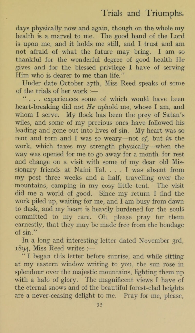days physically now and again, though on the whole my health is a marvel to me. The good hand of the Lord is upon me, and it holds me still, and I trust and am not afraid of what the future may bring. I am so thankful for the wonderful degree of good health He gives and for the blessed privilege I have of serving Him who is dearer to me than life.” Under date October 27th, Miss Reed speaks of some of the trials of her work :— ”... experiences some of which would have been heart-breaking did not He uphold me, whose I am, and whom I serve. My flock has been the prey of Satan’s wiles, and some of my precious ones have followed his leading and gone out into lives of sin. My heart was so rent and tom and I was so weary—not of, but in the work, which taxes my strength physically—when the way was opened for me to go away for a month for rest and change on a visit with some of my dear old Mis- sionary friends at Naini Tab . . . I was absent from my post three weeks and a half, travelling over the mountains, camping in my cosy little tent. The visit did me a world of good. Since my return I find the work piled up, waiting for me, and I am busy from dawn to dusk, and my heart is heavily burdened for the souls committed to my care. Oh, please pray for them earnestly, that they may be made free from the bondage of sin.” In a long and interesting letter dated November 3rd, 1894, Miss Reed writes :— ” I began this letter before sunrise, and while sitting at my eastern window writing to you, the sun rose in splendour over the majestic mountains, lighting them up with a halo of glory. The magnificent views I have of the eternal snows and of the beautiful forest-clad heights are a never-ceasing delight to me. Pray for me, please,