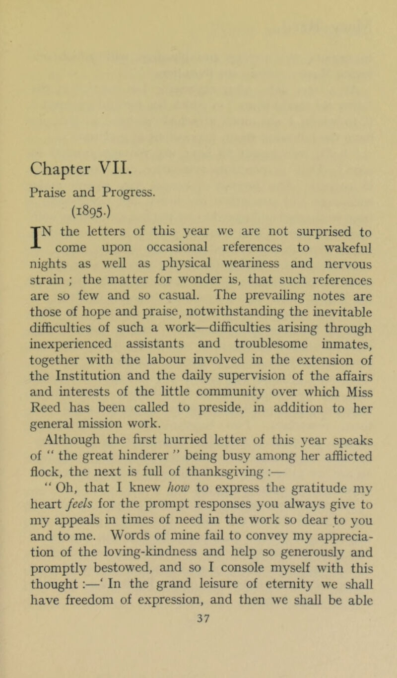 Chapter VII. Praise and Progress. (1895-) IN the letters of this year we are not surprised to come upon occasional references to wakeful nights as well as physical weariness and nervous strain ; the matter for wonder is, that such references are so few and so casual. The prevailing notes are those of hope and praise, notwithstanding the inevitable difficulties of such a work—difficulties arising through inexperienced assistants and troublesome inmates, together with the labour involved in the extension of the Institution and the daily supervision of the affairs and interests of the little community over which Miss Reed has been called to preside, in addition to her general mission work. Although the first hurried letter of this year speaks of “ the great hinderer ” being busy among her afflicted flock, the next is full of thanksgiving :— “Oh, that I knew how to express the gratitude my heart feels for the prompt responses you always give to my appeals in times of need in the work so dear to you and to me. Words of mine fail to convey my apprecia- tion of the loving-kindness and help so generously and promptly bestowed, and so I console myself with this thought:—‘ In the grand leisure of eternity we shall have freedom of expression, and then we shall be able