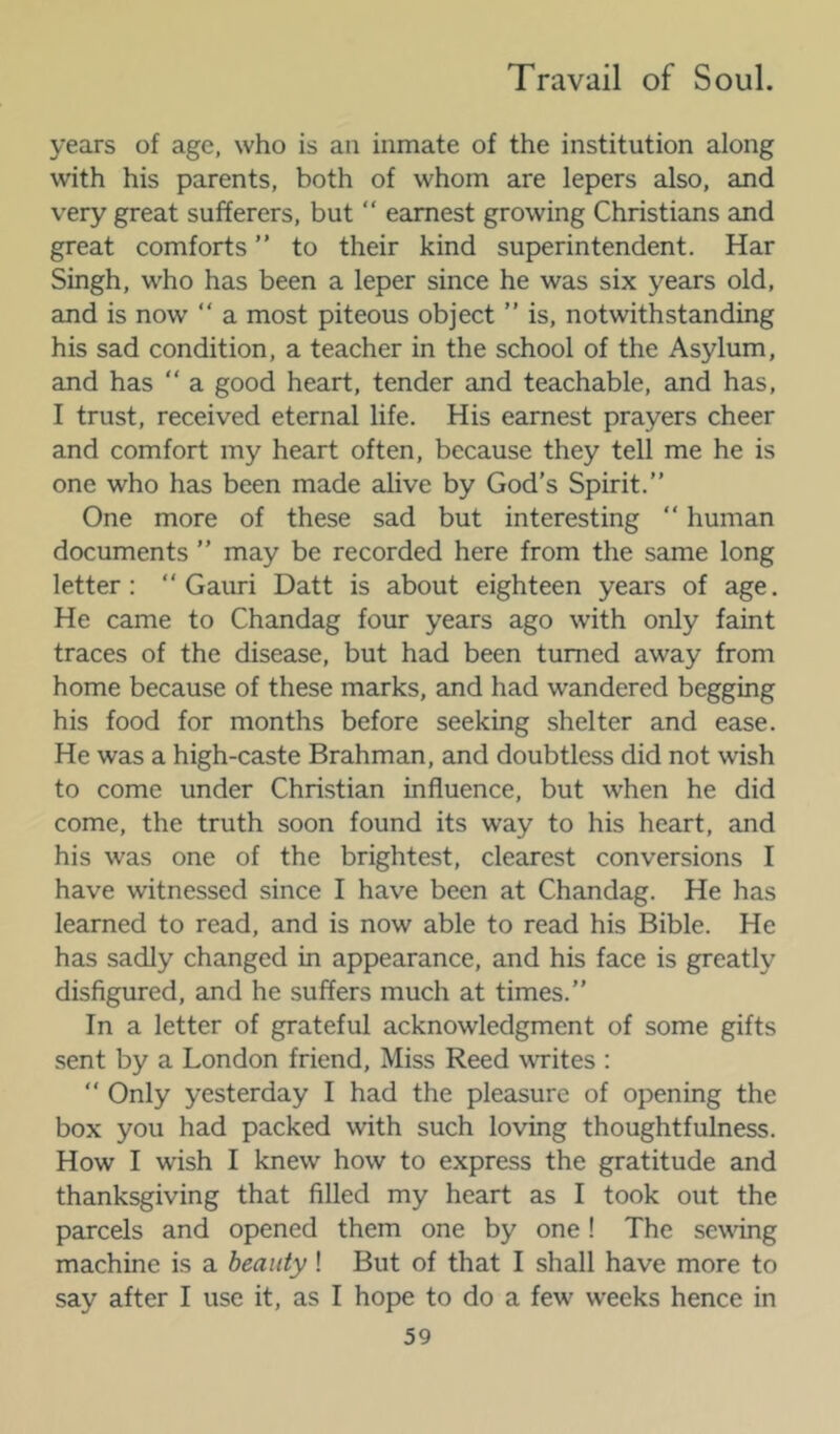 years of age, who is an inmate of the institution along with his parents, both of whom are lepers also, and very great sufferers, but “ earnest growing Christians and great comforts ” to their kind superintendent. Har Singh, who has been a leper since he was six years old, and is now “ a most piteous object ” is, notwithstanding his sad condition, a teacher in the school of the Asylum, and has “ a good heart, tender and teachable, and has, I trust, received eternal life. His earnest prayers cheer and comfort my heart often, because they tell me he is one who has been made alive by God’s Spirit.” One more of these sad but interesting ” human documents ” may be recorded here from the same long letter: “ Gauri Datt is about eighteen years of age. He came to Chandag four years ago with only faint traces of the disease, but had been turned away from home because of these marks, and had wandered begging his food for months before seeking shelter and ease. He was a high-caste Brahman, and doubtless did not wish to come under Christian influence, but when he did come, the truth soon found its way to his heart, and his was one of the brightest, clearest conversions I have witnessed since I have been at Chandag. He has learned to read, and is now able to read his Bible. He has sadly changed in appearance, and his face is greatly disfigured, and he suffers much at times.” In a letter of grateful acknowledgment of some gifts sent by a London friend. Miss Reed writes : ” Only yesterday I had the pleasure of opening the box you had packed with such loving thoughtfulness. How I wish I knew how to express the gratitude and thanksgiving that filled my heart as I took out the parcels and opened them one by one! The sewing machine is a beauty! But of that I shall have more to say after I use it, as I hope to do a few weeks hence in