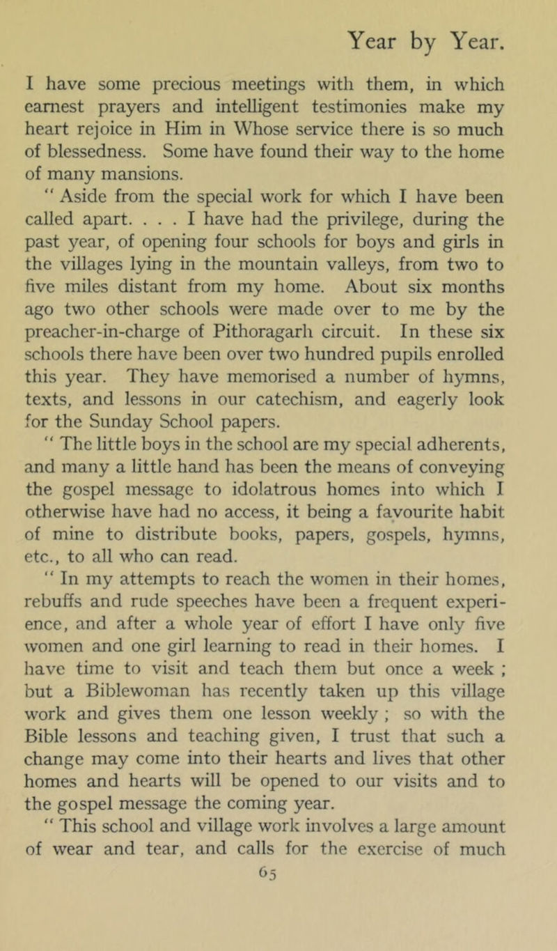 I have some precious meetings with them, in which earnest prayers and intelligent testimonies make my heart rejoice in Him in Whose service there is so much of blessedness. Some have found their way to the home of many mansions. “ Aside from the special work for which I have been called apart. ... I have had the privilege, during the past year, of opening four schools for boys and girls in the villages lying in the mountain valleys, from two to five miles distant from my home. About six months ago two other schools were made over to me by the preacher-in-charge of Pithoragarh circuit. In these six schools there have been over two hundred pupils enrolled this year. They have memorised a number of hymns, texts, and lessons in our catechism, and eagerly look for the Sunday School papers. “ The little boys in the school are my special adherents, and many a little hand has been the means of conveying the gospel message to idolatrous homes into which I otherwise have had no access, it being a favourite habit of mine to distribute books, papers, gospels, hymns, etc., to all who can read. “ In my attempts to reach the women in their homes, rebuffs and rude speeches have been a frequent experi- ence, and after a whole year of effort I have only five women and one girl learning to read in their homes. I have time to visit and teach them but once a week ; but a Biblewoman has recently taken up this village work and gives them one lesson weekly ; so with the Bible lessons and teaching given, I trust that such a change may come into their hearts and lives that other homes and hearts will be opened to our visits and to the gospel message the coming year. “ This school and village work involves a large amount of wear and tear, and calls for the exercise of much O5