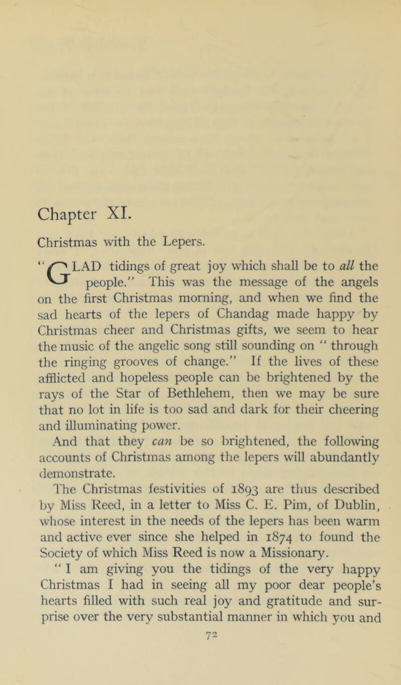 Chapter XL Christmas with the Lepers. “ LAD tidings of great joy which shall be to all the people. This was the message of the angels on the first Christmas morning, and when we find the sad hearts of the lepers of Chandag made happy by Christmas cheer and Christmas gifts, we seem to hear the music of the angelic song still sounding on  through the ringing grooves of change.” If the lives of these afflicted and hopeless people can be brightened by the rays of the Star of Bethlehem, then we may be sure that no lot in life is too sad and dark for their cheering and illuminating power. .\nd that they can be so brightened, the following accounts of Christmas among the lepers will abundantly demonstrate. The Christmas festivities of 1893 are thus described by Miss Reed, in a letter to Miss C. E. Pirn, of Dublin, whose interest in the needs of the lepers has been warm and active ever since she helped in 1874 to found the Society of which Miss Reed is now a Missionary.  I am giving you the tidings of the very happy Christmas I had in seeing all my poor dear people’s hearts filled with such real joy and gratitude and sur- prise over the very substantial manner in which you and