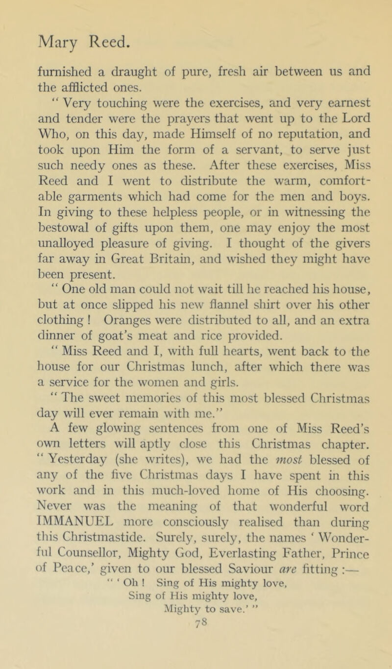 furnished a draught of pure, fresh air between us and the afflicted ones. “ Very touching were the exercises, and very earnest and tender were the prayers that went up to the Lord Wlio, on this day, made Himself of no reputation, and took upon Him the form of a servant, to serv^e just such needy ones as these. After these exercises. Miss Reed and I went to distribute the warm, comfort- able garments which had come for the men and boys. In giving to these helpless people, or in witnessing the bestowal of gifts upon them, one may enjoy the most unalloyed pleasure of giving. I thought of the givers far away in Great Britain, and wished they might have been present. “ One old man could not wait till he reached his house, but at once slipped his new flannel shirt over his other clothing ! Oranges were distributed to all, and an extra dinner of goat’s meat and rice provided. “ Miss Reed and I, with full hearts, went back to the house for our Christmas lunch, after which there was a service for the women and girls. “ The sweet memories of this most blessed Christmas day will ever remain with me.” A few glowing sentences from one of Miss Reed’s own letters will aptly close this Christmas chapter. “ Yesterday (she writes), we had the most blessed of any of the live Christmas days I have spent in this work and in this much-loved home of His choosing. Never was the meaning of that wonderful word IMMANUEL more consciously realised than during this Christmastide. Surely, surely, the names ‘ Wonder- ful Counsellor, Mighty God, Everlasting Eather, Prince of Peace,’ given to our blessed Saviour are fitting:—  ‘ Oh ! Sing of His mighty love, Sing of His mighty love, Mighty to save.’ ”
