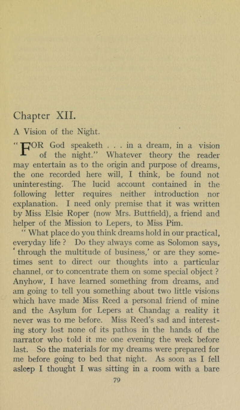 Chapter XII. A Vision of the Night. “ COR God speaketh ... in a dream, in a vision of the night.” Whatever theory the reader may entertain as to the origin and purpose of dreams, the one recorded here will, I think, be found not uninteresting. The lucid account contained in the following letter requires neither introduction nor explanation. I need only premise that it was written by Miss Elsie Roper (now Mrs. Buttfield), a friend and helper of the Mission to Lepers, to Miss Pirn. “ What place do you think dreams hold in our practical, everyday life ? Do they always come as Solomon says, ‘ through the multitude of business,’ or are they some- times sent to direct our thoughts into a particular channel, or to concentrate them on some special object ? Anyhow, I have learned something from dreams, and am going to tell you something about two little visions which have made Miss Reed a personal friend of mine and the Asylum for Lepers at Chandag a reality it never was to me before. Miss Reed’s sad and interest- ing story lost none of its pathos in the hands of the narrator who told it me one evening the week before last. So the materials for my dreams were prepared for me before going to bed that night. As soon as I fell asleep I thought I was sitting in a room with a bare