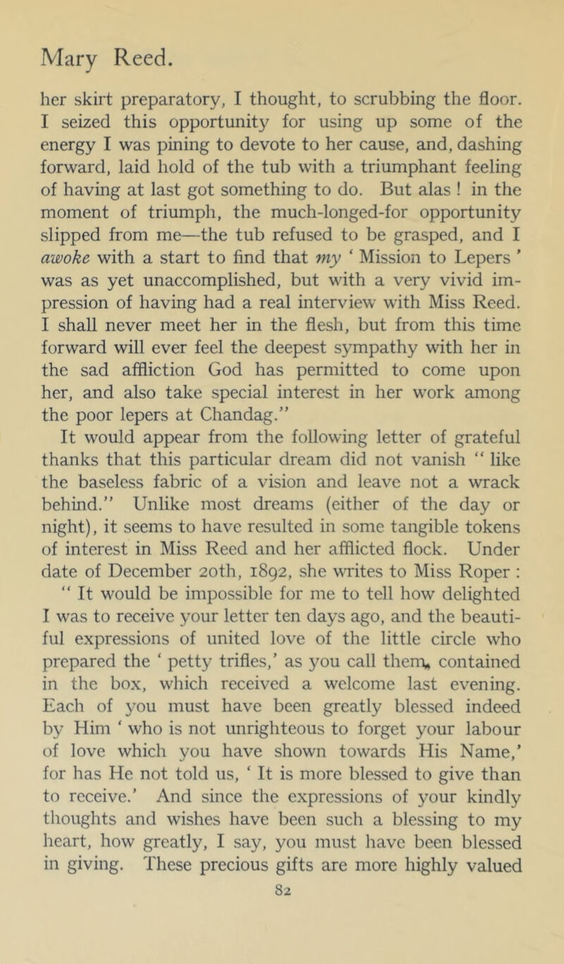 her skirt preparatory, I thought, to scrubbing the floor. I seized this opportunity for using up some of the energy I was pining to devote to her cause, and, dashing forward, laid hold of the tub with a triumphant feeling of having at last got something to do. But alas ! in the moment of triumph, the much-longed-for opportunity slipped from me—the tub refused to be grasped, and I awoke with a start to find that my ‘ Mission to Lepers ’ was as yet unaccomplished, but with a very vivid im- pression of having had a real interview with Miss Reed. I shall never meet her in the flesh, but from this time forward will ever feel the deepest sympathy with her in the sad affliction God has permitted to come upon her, and also take special interest in her work among the poor lepers at Chandag.” It would appear from the following letter of grateful thanks that this particular dream did not vanish “ like the baseless fabric of a vision and leave not a wrack behind.” Unlike most dreams (either of the day or night), it seems to have resulted in some tangible tokens of interest in Miss Reed and her afflicted flock. Under date of December 20th, 1892, she vTites to Miss Roper : ‘‘ It would be impossible for me to tell how delighted I was to receive your letter ten days ago, and the beauti- ful expressions of united love of the little circle who prepared the ‘ petty trifles,’ as you call them* contained in the box, which received a welcome last evening. Each of you must have been greatly blessed indeed by Him ‘ who is not unrighteous to forget your labour of love which you have shown towards His Name,’ for has He not told us, ‘ It is more blessed to give than to receive.’ And since the expressions of your kindly thoughts and wishes have been such a blessing to my heart, how greatly, I say, you must have been blessed in giving. These precious gifts are more highly valued