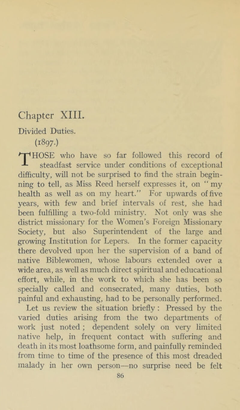 Chapter XIII. Divided Duties. (1897.) HOSE who have so far followed this record of steadfast service under conditions of exceptional difficulty, will not be surprised to find the strain begin- ning to tell, as Miss Reed herself expresses it, on “ my health as well as on my heart.” For upwards of five years, with few and brief intervals of rest, she had been fulfilling a two-fold ministr}^ Not only was she district missionary for the Women’s Foreign Missionary Society, but also Superintendent of the large and growing Institution for Lepers. In the former capacity there devolved upon her the supervision of a band of native Biblewomen, whose labours extended over a wide area, as well as much direct spiritual and educational effort, while, in the work to which she has been so specially called and consecrated, many duties, both painful and exhausting, had to be personally performed. Let us review the situation briefly : Pressed by the varied duties arising from the two departments of work just noted ; dependent solely on very limited native help, in frequent contact with suffering and death in its most loathsome form, and painfully reminded from time to time of the presence of this most dreaded malady in her own person—no surprise need be felt