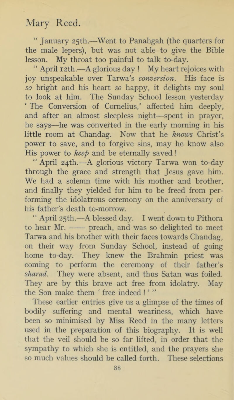 “ January 25th.—Went to Panahgah (the quarters for the male lepers), but was not able to give the Bible lesson. My throat too painful to talk to-day. “ April 12th.—A glorious day ! My heart rejoices with joy unspeakable over Tarwa’s conversion. His face is so bright and his heart so happy, it delights my soul to look at him. The Sunday School lesson yesterday ‘ The Conversion of Cornelius,’ affected him deeply, and after an almost sleepless night—spent in prayer, he says—^he was converted in the early morning in his little room at Chandag. Now that he knows Christ’s power to save, and to forgive sins, may he know also His power to keep and be eternally saved!  April 24th.—A glorious victory Tarwa won to-day through the grace and strength that Jesus gave him. We had a solemn time with his mother and brother, and finally they yielded for him to be freed from per- forming the idolatrous ceremony on the anniversary of his father’s death to-morrow. “ April 25th.—A blessed day. I went down to Pithora to hear Mr. preach, and was so delighted to meet Tarwa and his brother with their faces towards Chandag, on their way from Sunday School, instead of going liome to-day. They knew the Brahmin priest was coming to perform the ceremony of their father’s sharad. They were absent, and thus Satan was foiled. They are by this brave act free from idolatry. May the Son make them ‘ free indeed ! ’ ” These earlier entries give us a glimpse of the times of bodily suffering and mental weariness, which have been so minimised by Miss Reed in the many letters used in the preparation of this biography. It is well that the veil should be so far lifted, in order that the sympathy to which she is entitled, and the prayers she so much values should be called forth. These selections