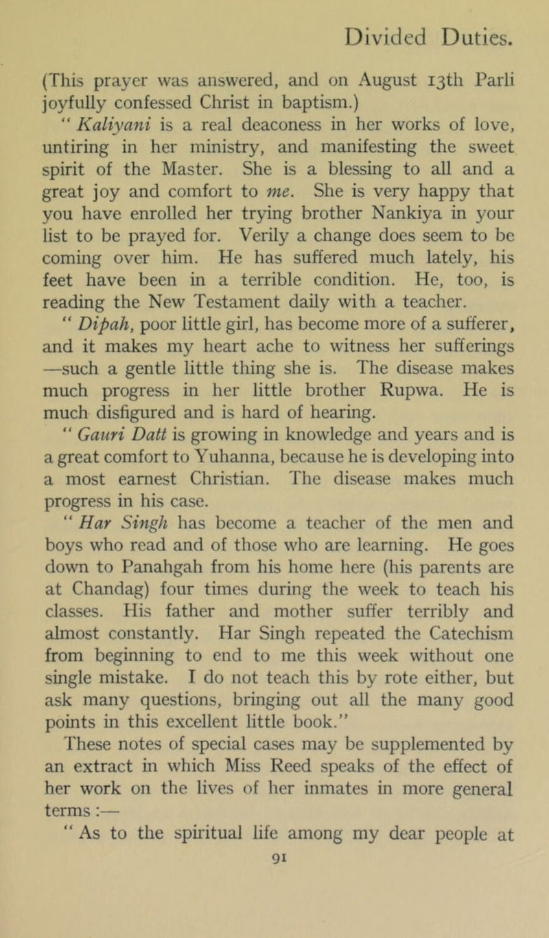 (This prayer was answered, and on August 13th Parli joyfully confessed Christ in baptism.) “ Kaliyani is a real deaconess in her works of love, untiring in her ministry, and manifesting the sweet spirit of the Master. She is a blessing to all and a great joy and comfort to me. She is very happy that you have enrolled her trying brother Nankiya in your list to be prayed for. Verily a change does seem to be coming over him. He has suffered much lately, his feet have been in a terrible condition. He, too, is reading the New Testament daily with a teacher. “ Dipah, poor little girl, has become more of a sufferer, and it makes my heart ache to witness her sufferings —such a gentle little thing she is. The disease makes much progress in her little brother Rupwa. He is much disfigured and is hard of hearing. “ Gauri Datt is growing in knowledge and years and is a great comfort to Yuhanna, because he is developing into a most earnest Christian. The disease makes much progress in his case. “ Har Singh has become a teacher of the men and boys who read and of those who are learning. He goes down to Panahgah from his home here (his parents are at Chandag) four times during the week to teach his classes. Hi.s father and mother suffer terribly and almost constantly. Har Singh repeated the Catechism from beginning to end to me this week without one single mistake. I do not teach this by rote either, but ask many questions, bringing out all the many good points in this excellent little book.” These notes of special cases may be supplemented by an extract in which Miss Reed speaks of the effect of her work on the lives of her inmates in more general terms:— “As to the spiiitual life among my dear people at