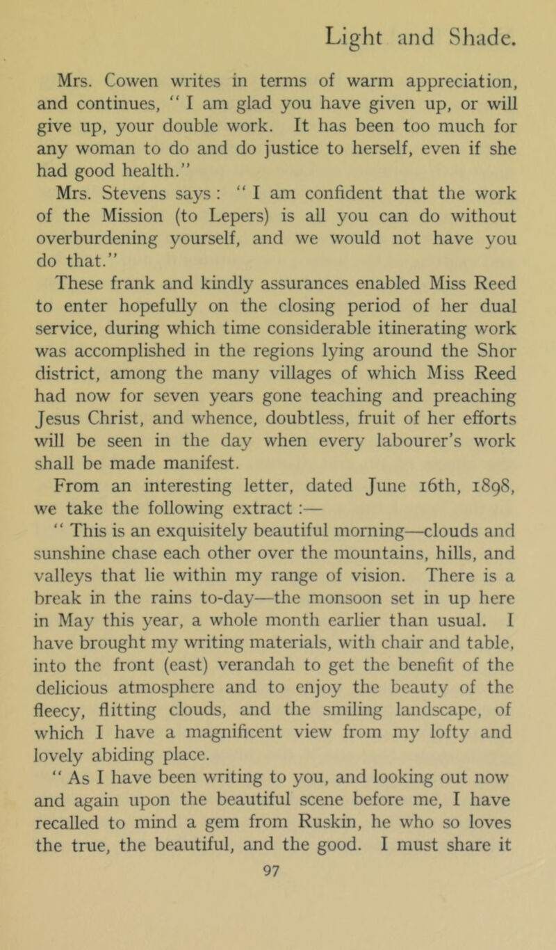 Mrs. Cowen writes in terms of warm appreciation, and continues, “ I am glad you have given up, or will give up, your double work. It has been too much for any woman to do and do justice to herself, even if she had good health.” Mrs. Stevens says: “I am confident that the work of the Mission (to Lepers) is all you can do without overburdening yourself, and we would not have you do that.” These frank and kindly assurances enabled Miss Reed to enter hopefully on the closing period of her dual service, during which time considerable itinerating work was accomplished in the regions lying around the Shor district, among the many villages of which Miss Reed had now for seven years gone teaching and preaching Jesus Christ, and whence, doubtless, fruit of her efforts will be seen in the day when every labourer’s work shall be made manifest. From an interesting letter, dated June i6th, 1898, we take the following extract:— ” This is an exquisitely beautiful morning—clouds and sunshine chase each other over the mountains, hills, and valleys that lie within my range of vision. There is a break in the rains to-day—the monsoon set in up here in May this year, a whole month earlier than usual. I have brought my writing materials, with chair and table, into the front (east) verandah to get the benefit of the delicious atmosphere and to enjoy the beauty of the fleecy, flitting clouds, and the smiling landscape, of which I have a magnificent view from my lofty and lovely abiding place. “ As I have been writing to you, and looking out now and again upon the beautiful scene before me, I have recalled to mind a gem from Ruskin, he who so loves the true, the beautiful, and the good. I must share it