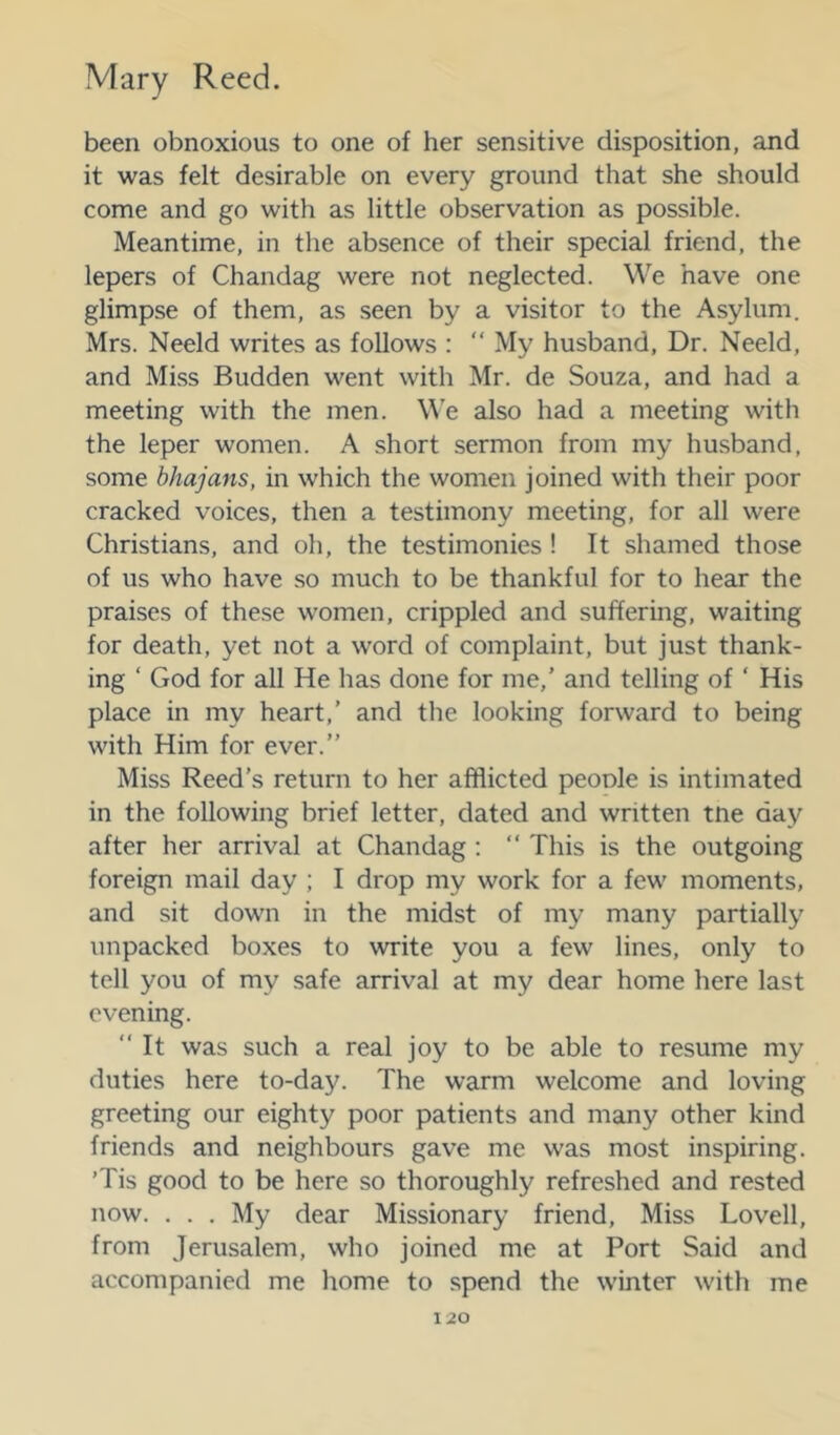 been obnoxious to one of her sensitive disposition, and it was felt desirable on every ground that she should come and go with as little observation as possible. Meantime, in the absence of their special friend, the lepers of Chandag were not neglected. We have one glimpse of them, as .seen by a visitor to the Asylum. Mrs. Neeld writes as follows : “ My husband. Dr. Neeld, and Miss Budden went with Mr. de Souza, and had a meeting with the men. W’e also had a meeting with the leper women. A short sermon from my husband, some bhajans, in which the women joined with their poor cracked voices, then a testimony meeting, for all were Christians, and oh, the testimonies ! It shamed those of us who have so much to be thankful for to hear the praises of these women, crippled and suffering, waiting for death, yet not a word of complaint, but just thank- ing ‘ God for all He has done for me,’ and telling of ‘ His place in my heart,’ and the looking forward to being with Him for ever.” Miss Reed’s return to her afflicted peoole is intimated in the following brief letter, dated and written tne day after her arrival at Chandag : ” This is the outgoing foreign mail day ; I drop my work for a few moments, and sit dowm in the midst of my many partially unpacked boxes to write you a few lines, only to tell you of my safe arrival at my dear home here last evening. “It was such a real joy to be able to resume my duties here to-day. The warm welcome and loving greeting our eighty poor patients and many other kind friends and neighbours gave me was most inspiring. ’Tis good to be here so thoroughly refreshed and rested now. . . . My dear Missionary friend. Miss Lovell, from Jerusalem, who joined me at Port Said and accompanied me home to spend the winter with me