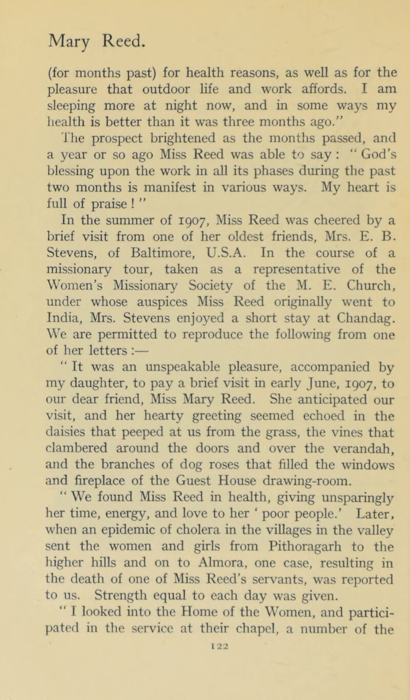 (for months past) for health reasons, as well as for the pleasure that outdoor life and work affords. I am sleeping more at night now, and in some ways my health is better than it was three months ago.” 'I'he prospect brightened as the months passed, and a year or so ago Miss Reed was able to say : “ God's blessing upon the work in all its phases during the past two months is manifest in various ways. My heart is full of praise ! ” In the summer of 1907, Miss Reed was cheered by a brief visit from one of her oldest friends, Mrs. E. B. Stevens, of Baltimore, U.S.A. In the course of a missionary tour, taken as a representative of the Women’s Missionary Society of the M. E. Church, under whose auspices Miss Reed originally went to India, Mrs. Stevens enjoyed a short stay at Chandag. We are permitted to reproduce the following from one of her letters :— ” It was an unspeakable pleasure, accompanied by my daughter, to pay a brief visit in early June, 1907, to our dear friend. Miss Mary Reed. She anticipated our visit, and her hearty greeting seemed echoed in the daisies that peeped at us from the grass, the vines that clambered around the doors and over the verandah, and the branches of dog roses that filled the windows and fireplace of the Guest House drawing-room. ” We found Miss Reed in health, giving unsparingly her time, energy, and love to her ‘ poor people.’ Later, when an epidemic of cholera in the villages in the valley sent the women and girls from Pithoragarh to the higher hills and on to Almora, one case, resulting in the death of one of Miss Reed’s servants, was reported to us. Strength equal to each day was given. ” I looked into the Home of the W^omen, and partici- pated in the service at their chapel, a number of the