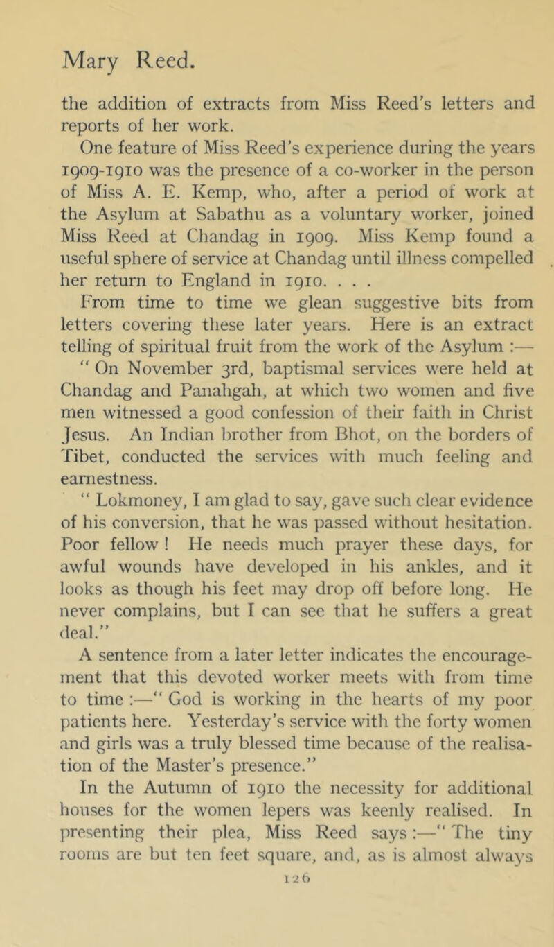 the addition of extracts from Miss Reed’s letters and reports of her work. One feature of Miss Reed’s experience during the years 1909-1910 was the presence of a co-worker in the person of Miss A. E. Kemp, who, after a period of work at the Asylum at Sabathu as a voluntary worker, joined Miss Reed at Chandag in 1909. Miss Kemp found a useful sphere of service at Chandag until illness compelled her return to England in 1910. . . . From time to time we glean suggestive bits from letters covering these later years. Here is an extract telling of spiritual fruit from the work of the Asylum :— “ On November 3rd, baptismal services were held at Chandag and Panahgah, at whicli two women and five men witnessed a good confession of their faith in Christ Jesus. An Indian brother from Bliot, on the borders of Tibet, conducted the services with much feeling and earnestness. “ Lokmoney, I am glad to say, gav^e such clear evidence of his conversion, that he was passed without hesitation. Poor fellow ! He needs much prayer these days, for awful wounds have developed in his ankles, and it looks as though his feet may drop off before long. He never complains, but I can sec that he suffers a great deal.” A sentence from a later letter indicates the encourage- ment that this devoted worker meets with from time to time :—” God is working in the hearts of my poor patients here. Yesterday’s service with the forty women and girls was a truly blessed time because of the realisa- tion of the Master’s presence.” In the Autumn of 1910 the necessity for additional houses for the women lepers was keenly realised. In presenting their plea. Miss Reed says:—” The tiny rooms are but ten feet square, and, as is almost always