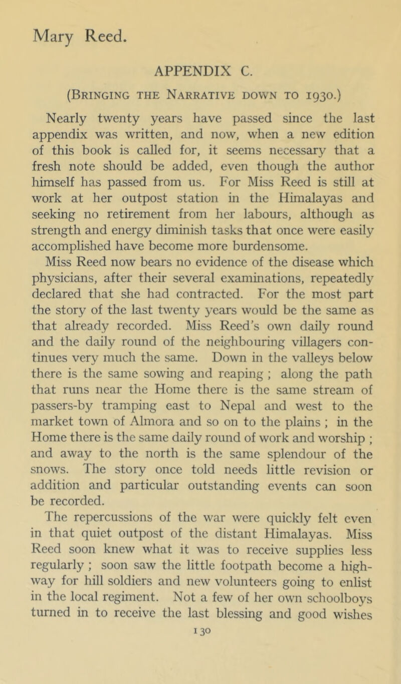 APPENDIX C. (Bringing the Narrative down to 1930.) Nearly twenty years have passed since the last appendix was written, and now, when a new edition of this book is called for, it seems necessary that a fresh note should be added, even though the author himself has passed from us. For Miss Reed is still at work at her outpost station in the Himalayas and seeking no retirement from her labours, although as strength and energy diminish tasks that once were easily accomphshed have become more burdensome. Miss Reed now bears no evidence of the disease which physicians, after their several examinations, repeatedly declared that she had contracted. For the most part the story of the last twenty years would be the same as that already recorded. Miss Reed’s own daily round and the daily round of the neighbouring villagers con- tinues very much the same. Down in the valleys below there is the same sowing and reaping ; along the path that runs near the Home there is the same stream of passers-by tramping east to Nepal and west to the market town of Almora and so on to the plains ; in the Home there is the same daily round of work and worship ; and away to the north is the same splendour of the snows. The story once told needs little revision or addition and particular outstanding events can soon be recorded. The repercussions of the war were quickly felt even in that quiet outpost of the distant Himalayas. Miss Reed soon knew what it was to receive supplies less regularly ; soon saw the little footpath become a high- way for hill soldiers and new volunteers going to enlist in the local regiment. Not a few of her own schoolboys turned in to receive the last blessing and good wishes