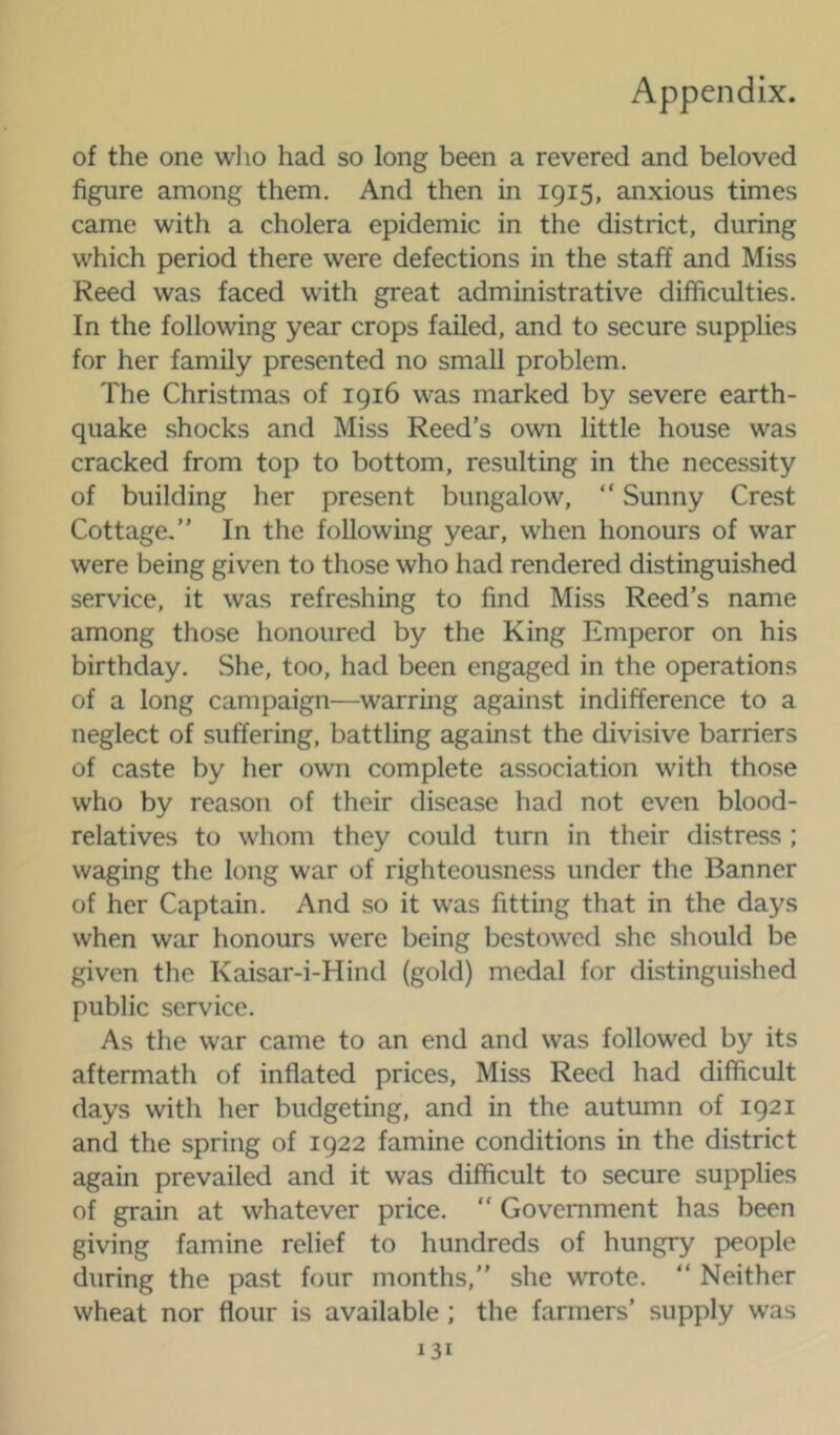 of the one wlio had so long been a revered and beloved figure among them. And then in 1915, anxious times came with a cholera epidemic in the district, during which period there were defections in the staff and Miss Reed was faced with great administrative difficulties. In the following year crops failed, and to secure supplies for her family presented no small problem. The Christmas of 1916 was marked by severe earth- quake shocks and Miss Reed’s own little house was cracked from top to bottom, resulting in the necessity of building her present bungalow, “ Sunny Crest Cottage.” In the following year, when honours of war were being given to those who had rendered distinguished service, it was refreshing to find Miss Reed’s name among those honoured by the King Emperor on his birthday. She, too, had been engaged in the operations of a long campaign—warring against indifference to a neglect of suffering, battling against the divisive barriers of caste by her own complete association with those who by reason of their disease had not even blood- relatives to whom they could turn in their distress ; waging the long war of righteousness under the Banner of her Captain. And so it was fitting that in the days when war honours were being bestowed she should be given the Kaisar-i-Hind (gold) medal for distinguished public service. As the war came to an end and was followed by its aftermath of inflated prices. Miss Reed had difficult days with her budgeting, and in the autumn of 1921 and the spring of 1922 famine conditions in the district again prevailed and it was difficult to secure supplies of grain at whatever price.  Government has been giving famine relief to hundreds of hungry people during the past four months,” she wrote. ” Neither wheat nor flour is available ; the farmers’ supply was