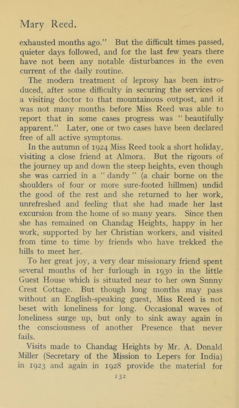 exhausted months ago.” But the difficult times passed, quieter days followed, and for the last few years there have not been any notable disturbances in the even current of the daily routine. The modern treatment of leprosy has been intro- duced, after some difficulty in securing the services of a visiting doctor to that mountainous outpost, and it was not many months before Miss Reed was able to report that in some cases progress was ” beautifully apparent.” Later, one or two cases have been declared free of all active symptoms. In the autumn of 1924 Miss Reed took a short holiday, visiting a close friend at Almora. But the rigours of the journey up and down the steep heights, even thougli she was carried in a ” dandy ” (a chair borne on the shoulders of four or more sure-footed hillmen) undid the good of the rest and she returned to her w’ork, unrefreshed and feeling that she had made her last excursion from the home of so many years. Since then she has remained on Chandag Heights, happy in her work, supported b}^ her Christian workers, and visited from time to time b}^ friends who have trekked the hills to meet her. To her great joy, a very dear missionary friend spent .several months of her furlough in 1930 in the little Guest House which is situated near to her own Sunny Crest Cottage. But though long months may pass without an English-speaking guest. Miss Reed is not beset with loneliness for long. Occasional waves of loneliness surge up, but only to sink away again in the consciousness of another Presence that never fails. Visits made to Chandag Heights by Mr. A. Donald Miller (Secretary of the Mission to Lepers for India) in 1923 and again in 1928 provide the material for