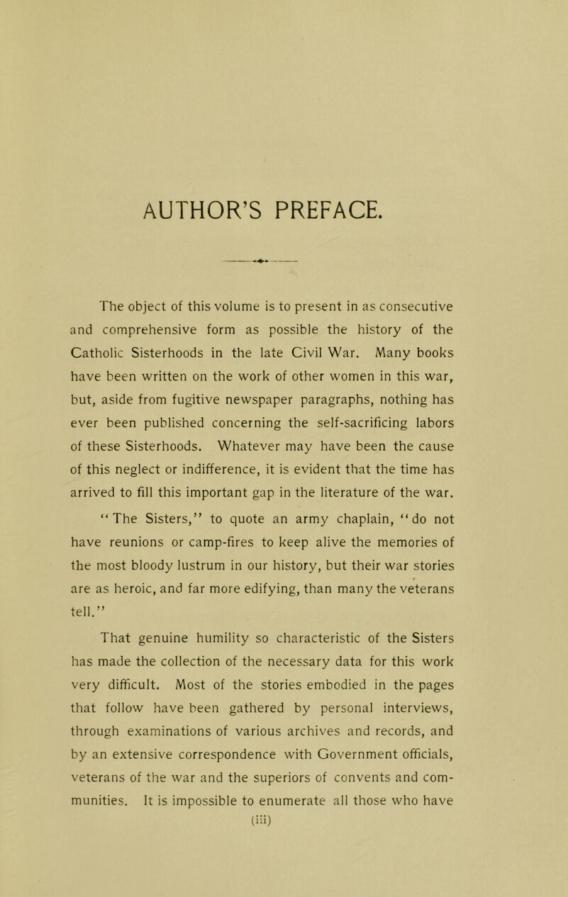 AUTHOR’S PREFACE. The object of this volume is to present in as consecutive and comprehensive form as possible the history of the Catholic Sisterhoods in the late Civil War. Many books have been written on the work of other women in this war, but, aside from fugitive newspaper paragraphs, nothing has ever been published concerning the self-sacrificing labors of these Sisterhoods. Whatever may have been the cause of this neglect or indifference, it is evident that the time has arrived to fill this important gap in the literature of the war. “The Sisters,” to quote an army chaplain, “do not have reunions or camp-fires to keep alive the memories of the most bloody lustrum in our history, but their war stories are as heroic, and far more edifying, than many the veterans tell.” That genuine humility so characteristic of the Sisters has made the collection of the necessary data for this work very difficult. Most of the stories embodied in the pages that follow have been gathered by personal interviews, through examinations of various archives and records, and by an extensive correspondence with Government officials, veterans of the war and the superiors of convents and com- munities. It is impossible to enumerate all those who have