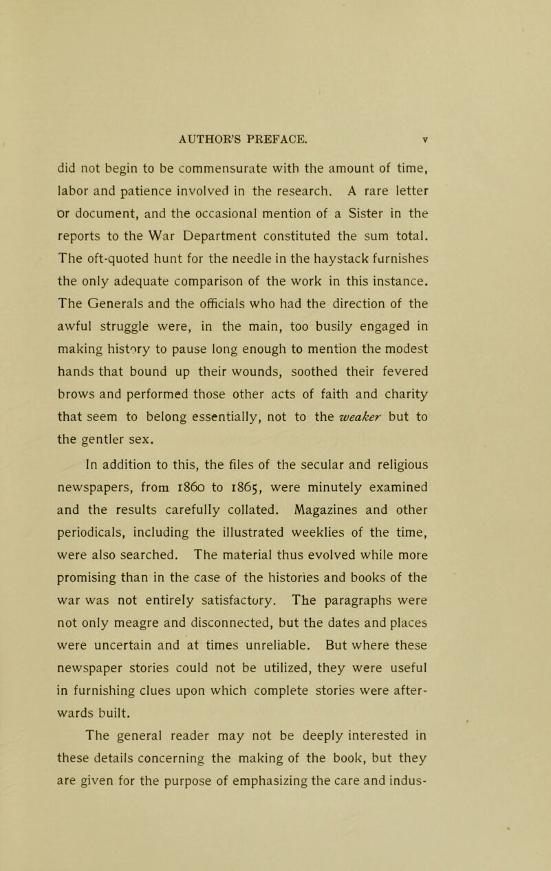 did not begin to be commensurate with the amount of time, labor and patience involved in the research. A rare letter or document, and the occasional mention of a Sister in the reports to the War Department constituted the sum total. The oft-quoted hunt for the needle in the haystack furnishes the only adequate comparison of the work in this instance. The Generals and the officials who had the direction of the awful struggle were, in the main, too busily engaged in making history to pause long enough to mention the modest hands that bound up their wounds, soothed their fevered brows and performed those other acts of faith and charity that seem to belong essentially, not to the weaker but to the gentler sex. In addition to this, the files of the secular and religious newspapers, from i860 to 1865, were minutely examined and the results carefully collated. Magazines and other periodicals, including the illustrated weeklies of the time, were also searched. The material thus evolved while more promising than in the case of the histories and books of the war was not entirely satisfactory. The paragraphs were not only meagre and disconnected, but the dates and places were uncertain and at times unreliable. But where these newspaper stories could not be utilized, they were useful in furnishing clues upon which complete stories were after- wards built. The general reader may not be deeply interested in these details concerning the making of the book, but they are given for the purpose of emphasizing the care and indus-