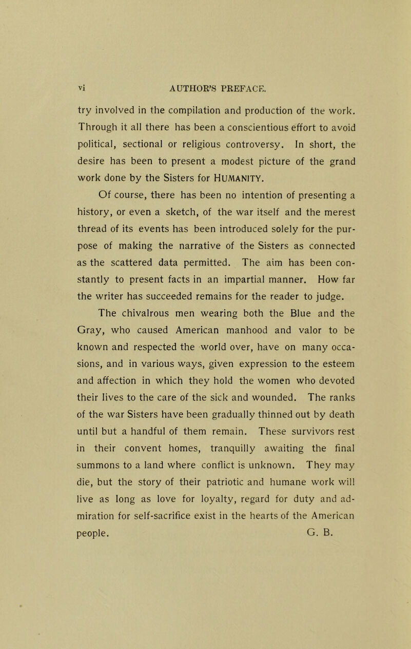 try involved in the compilation and production of the work. Through it all there has been a conscientious effort to avoid political, sectional or religious controversy. In short, the desire has been to present a modest picture of the grand work done by the Sisters for HUMANITY. Of course, there has been no intention of presenting a history, or even a sketch, of the war itself and the merest thread of its events has been introduced solely for the pur- pose of making the narrative of the Sisters as connected as the scattered data permitted. The aim has been con- stantly to present facts in an impartial manner. How far the writer has succeeded remains for the reader to judge. The chivalrous men wearing both the Blue and the Gray, who caused American manhood and valor to be known and respected the world over, have on many occa- sions, and in various ways, given expression to the esteem and affection in which they hold the women who devoted their lives to the care of the sick and wounded. The ranks of the war Sisters have been gradually thinned out by death until but a handful of them remain. These survivors rest in their convent homes, tranquilly awaiting the final summons to a land where conflict is unknown. They may die, but the story of their patriotic and humane work will live as long as love for loyalty, regard for duty and ad- miration for self-sacrifice exist in the hearts of the American people. G. B.