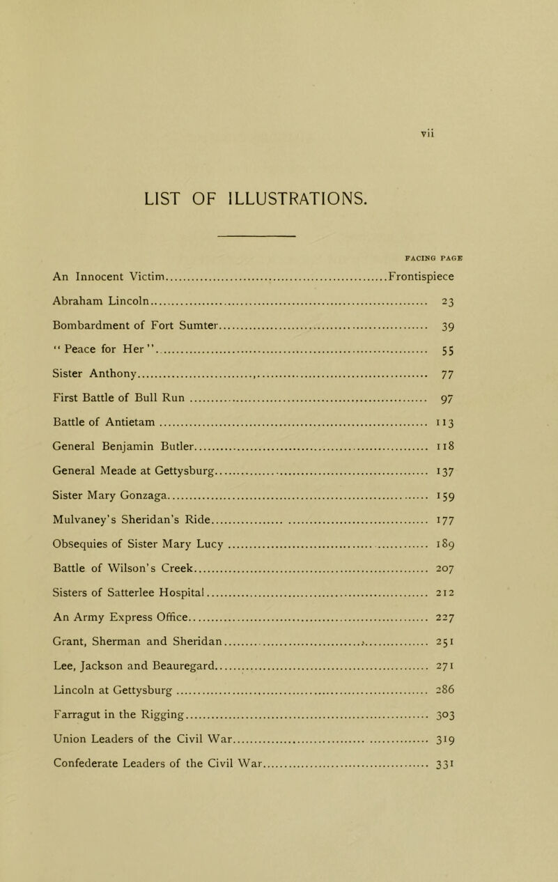 Vll LIST OF ILLUSTRATIONS. PACING PAGE An Innocent Victim Frontispiece Abraham Lincoln 23 Bombardment of Fort Sumter 39 “Peace for Her” 55 Sister Anthony 77 First Battle of Bull Run 97 Battle of Antietam 113 General Benjamin Butler 118 General Meade at Gettysburg 137 Sister Mary Gonzaga 159 Mulvaney’s Sheridan’s Ride 177 Obsequies of Sister Mary Lucy 189 Battle of Wilson’s Creek 207 Sisters of Satterlee Hospital 212 An Army Express Office 227 Grant, Sherman and Sheridan .< 251 Lee, Jackson and Beauregard 271 Lincoln at Gettysburg 286 Farragut in the Rigging 303 Union Leaders of the Civil War 319 Confederate Leaders of the Civil War 331