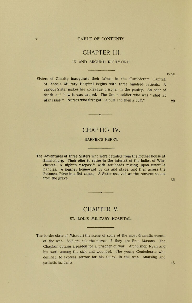 CHAPTER 111. IN AND AROUND RICHMOND. PAGE Sisters of Charity inaugurate their labors in the Confederate Capital. St. Anne's Military Hospital begins with three hundred patients. A zealous Sister makes her colleague prisoner in the pantry. An odor of death and how it was caused. The Union soldier who was “shot at Manassas.” Nurses who first got “ a puff and then a buff.’ 29 CHAPTER IV. HARPER’S FERRY. The adventures of three Sisters who were detailed from the mother house at Emmitsburg. Their offer to retire in the interest of the ladies of Win- chester. A night’s “repose” with foreheads resting upon umbrella handles. A journey homeward by car and stage, and then across the Potomac River in a flat canoe. A Sister received at the convent as one from the grave. CHAPTER V. ST. LOUIS MILITARY HOSPITAL. The border state of Missouri the scene of some of the most dramatic events of the war. Soldiers ask the nurses if they are Free Masons. The Chaplain obtains a pardon for a prisoner of war. Archbishop Ryan and his work among the sick and wounded. The young Confederate who declined to express sorrow for his course in the war. Amusing and pathetic incidents. 45