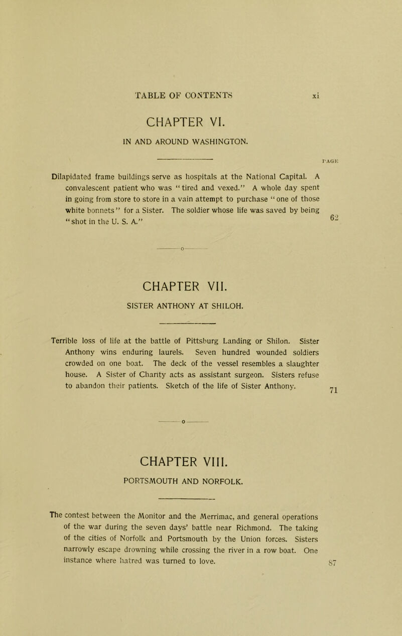 CHAPTER VI. IN AND AROUND WASHINGTON. rAGlO Dilapidated frame buildings serve as hospitals at the National Capital. A convalescent patient who was “ tired and vexed.” A whole day spent in going from store to store in a vain attempt to purchase “ one of those white bonnets” for a Sister. The soldier whose life was saved by being “shot in the U. S. A.” CHAPTER VII. SISTER ANTHONY AT SHILOH. Terrible loss of life at the battle of Pittsburg Landing or Shilon. Sister Anthony wins enduring laurels. Seven hundred wounded soldiers crowded on one boat. The deck of the vessel resembles a slaughter house. A Sister of Charity acts as assistant surgeon. Sisters refuse to abandon their patients. Sketch of the life of Sister Anthony. CHAPTER VIII. PORTSMOUTH AND NORFOLK. The contest between the Monitor and the Merrimac, and general operations of the war during the seven days’ battle near Richmond. The taking of the cities of Norfolk and Portsmouth by the Union forces. Sisters narrowly escape drowning while crossing the river in a row boat. One instance where hatred was turned to love.