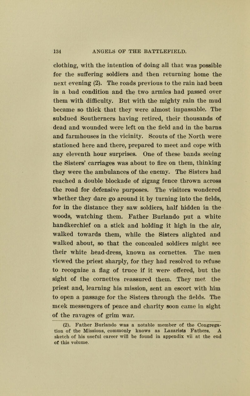 clothing, with the intention of doing all that was possible for the suffering soldiers and then returning home the next evening (2). The roads previous to the rain had been in a bad condition and the two armies had passed over them with difficulty. But with the mighty rain the mud became so thick that they were almost impassable. The subdued Southerners having retired, their thousands of dead and wounded were left on the field and in the bams and farmhouses in the vicinity. Scouts of the North were stationed here and there, prepared to meet and cope with any eleventh hour surprises. One of these bands seeing the Sisters’ carriages was about to fire on them, thinking they were the ambulances of the enemy. The Sisters had reached a double blockade of zigzag fence thrown across the road for defensive purposes. The visitors wondered whether they dare go around it by turning into the fields, for in the distance they saw soldiers, half hidden in the woods, watching them. Father Burlando put a white handkerchief on a stick and holding it high in the air, walked towards them, while the Sisters alighted and walked about, so that the concealed soldiers might see their white head-dress, known as coraettes. The men view'ed the priest sharply, for they had resolved to refuse to recognize a flag of truce if it were offered, but the sight of the cornettes reassured them. They met the priest and, learning his mission, sent an escort with him to open a passage for the Sisters through the fields. The meek messengers of peace and charity soon came in sight of the ravages of grim war. (2). Father Burlando was a notable member of the Congrega- tion of the Missions, commonly knows as Lazarists Fathers. A sketch of his useful career will be found in appendix vii at the end of this volume.