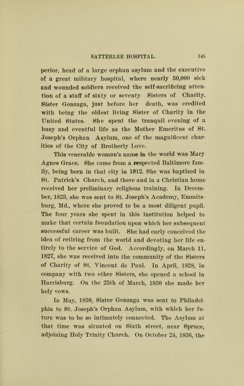 perior, head of a large orphan asylum and the executive of a great military hospital, where nearly 50,000 sick and wounded soldiers received the self-sacrificing atten- tion of a staff of sixty or seventy Sisters of Charity. Sister Gonzaga, just before her death, was credited with being the oldest living Sister of Charity in the United States. She spent the tranquil evening of a busy and eventful life as the Mother Emeritus of St. Joseph’s Orphan Asylum, one of the magnificent char- ities of the City of Brotherly Love. This venerable woman’s name in the world was Mary Agnes Grace. She came from a respected Baltimore fam- ily, being born in that city in 1812. She was baptized in St. Patrick’s Church, and there and in a Christian home received her preliminary religious training. In Decem- ber, 1823, she was sent to St. Joseph’s Academy, Emmits- burg, Md., where she proved to be a most diligent pupil. The four years she spent in this institution helped to make that certain foundation upon which her subsequent successful career was built. She had early conceived the idea of retiring from the world and devoting her life en- tirely to the service of God. Accordingly, on March 11, 1827, she was received into the community of the Sisters of Charity of St. Vincent de Paul. In April, 1828, in company with two other Sisters, she opened a school in Harrisburg. On the 25th of March, 1830 she made her holy vows. In May, 1830, Sister Gonzaga was sent to Philadel- phia to St. Joseph’s Orphan Asylum, with which her fu- ture was to be so intimately connected. The Asylum at that time was situated on Sixth street, near Spruce, adjoining Holy Trinity Church. On October 24, 1836, the