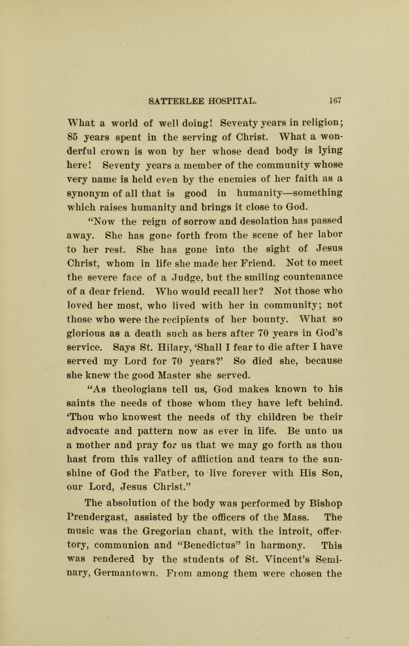 What a world of welldoing! Seventy years in religion; 85 years spent in the serving of Christ. What a won- derful crown is won by her whose dead body is lying here! Seventy years a member of the community whose very name is held even by the enemies of her faith as a synonym of all that is good in humanity—something which raises humanity and brings it close to God. “Now the reign of sorrow and desolation has passed away. She has gone forth from the scene of her labor to her rest. She has gone into the sight of Jesus Christ, whom in life she made her Friend. Not to meet the severe face of a Judge, but the smiling countenance of a dear friend. Who would recall her? Not those who loved her most, who lived with her in community; not those who were the recipients of her bounty. What so glorious as a death such as hers after 70 years in God’s service. Says St. Hilary, ‘Shall I fear to die after I have served my Lord for 70 years?’ So died she, because she knew the good Master she served. “As theologians tell us, God makes known to his saints the needs of those whom they have left behind. ‘Thou who knowest the needs of thy children be their advocate and pattern now as ever in life. Be unto us a mother and pray for us that we may go forth as thou hast from this valley of affliction and tears to the sun- shine of God the Father, to live forever with His Son, our Lord, Jesus Christ.” The absolution of the body was performed by Bishop Prendergast, assisted by the officers of the Mass. The music was the Gregorian chant, with the introit, offer- tory, communion and “Benedictus” in harmony. This was rendered by the students of St. Vincent’s Semi- nary, Germantown. From among them were chosen the