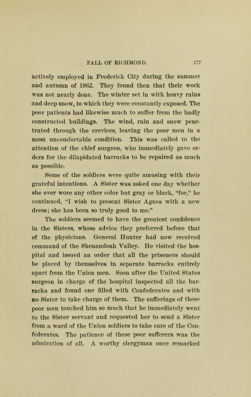 actively employed in Frederick City during the summer and autumn of 18G2. They found then that their work was not nearly done. The winter set in with heavy rains and deep snow, to which they were constantly exposed. The poor patients had likewise much to suffer from the badly constructed buildings. The wind, rain and snow pene- trated through the crevices, leaving the poor men in a most uncomfortable condition. This was called to the attention of the chief surgeon, who immediately gave or- ders for the dilapidated barracks to be repaired as much as possible. Some of the soldiers were quite amusing with their grateful intentions. A Sister was asked one day whether she ever wore any other color but gray or black, “for,” he continued, “I wish to present Sister Agnes with a new dress; she has been so truly good to me.” The soldiers seemed to have the greatest confidence in the Sisters, whose advice they preferred before that of the physicians. General Hunter had now received command of the Shenandoah Valley. He visited the hos- pital and issued an order that all the prisoners should be placed by themselves in separate barracks entirely apart from the Union men. Soon after the United States surgeon in charge of the hospital inspected all the bar- racks and found one filled with Confederates and with no Sister to take charge of them. The sufferings of these poor men touched him so much that he immediately went to the Sister servant and requested her to send a Sister from a ward of the Union soldiers to take care of the Con- federates. The patience of these poor sufferers was the admiration of all. A worthy clergyman once remarked