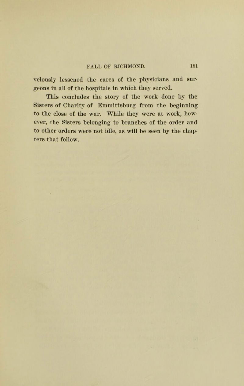 velously lessened the cares of the physicians and sur- geons in all of the hospitals in which they served. This concludes the story of the work done by the Sisters of Charity of Emmittsburg from the beginning to the close of the war. While they were at work, how- ever, the Sisters belonging to branches of the order and to other ordei*s were not idle, as will be seen by the chap- ters that follow.