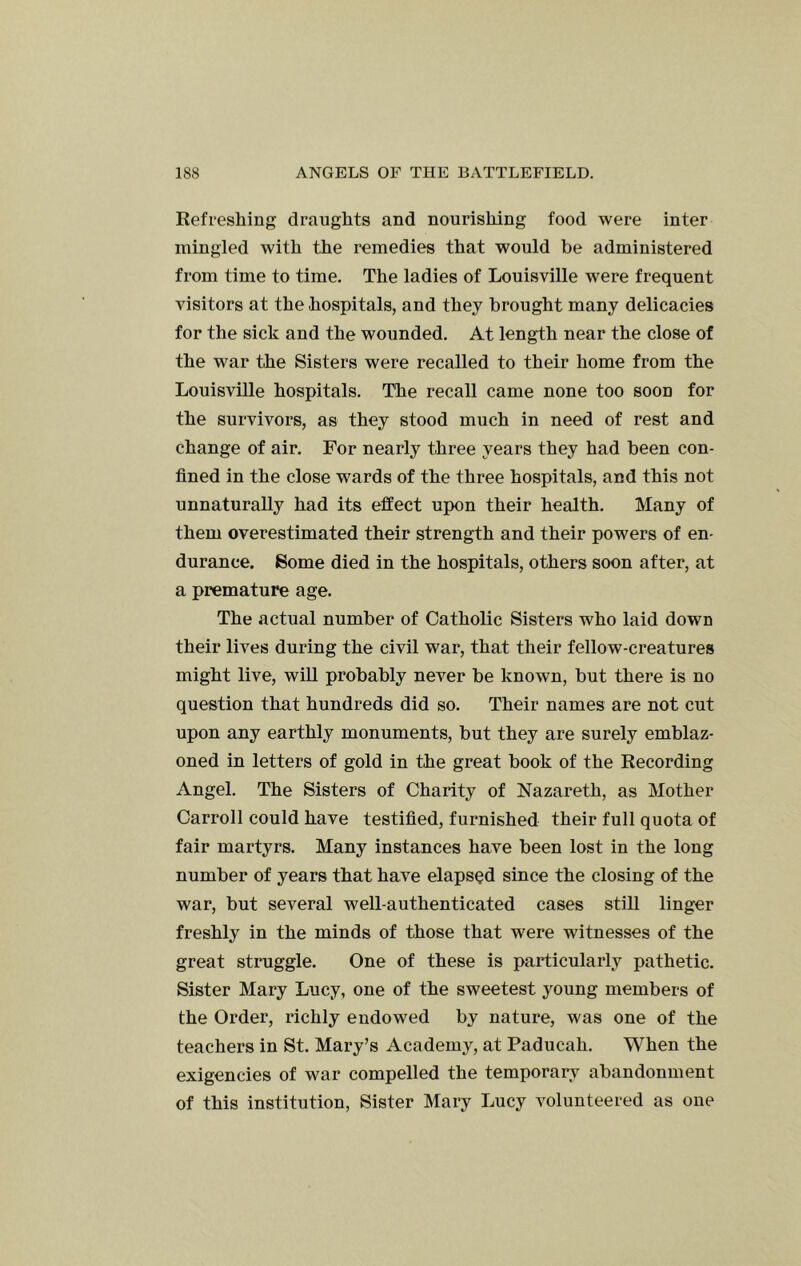 Refreshing draughts and nourishing food were inter mingled with the remedies that would be administered from time to time. The ladies of Louisville were frequent visitors at the hospitals, and they brought many delicacies for the sick and the wounded. At length near the close of the war the Sisters were recalled to their home from the Louisville hospitals. The recall came none too soon for the survivors, as they stood much in need of rest and change of air. For nearly three years they had been con- fined in the close wards of the three hospitals, and this not unnaturally had its effect upon their health. Many of them overestimated their strength and their powers of en- durance. Some died in the hospitals, others soon after, at a premature age. The actual number of Catholic Sisters who laid down their lives during the civil war, that their fellow-creatures might live, will probably never be known, but there is no question that hundreds did so. Their names are not cut upon any earthly monuments, but they are surely emblaz- oned in letters of gold in the great book of the Recording Angel. The Sisters of Charity of Nazareth, as Mother Carroll could have testified, furnished their full quota of fair martyrs. Many instances have been lost in the long number of years that have elapsed since the closing of the war, but several well-authenticated cases still linger freshly in the minds of those that were witnesses of the great struggle. One of these is particularly pathetic. Sister Mary Lucy, one of the sweetest j^oung members of the Order, richly endowed by nature, was one of the teachers in St. Mary’s Academy, at Paducah. When the exigencies of war compelled the temporary abandonment of this institution. Sister Mary Lucy volunteered as one