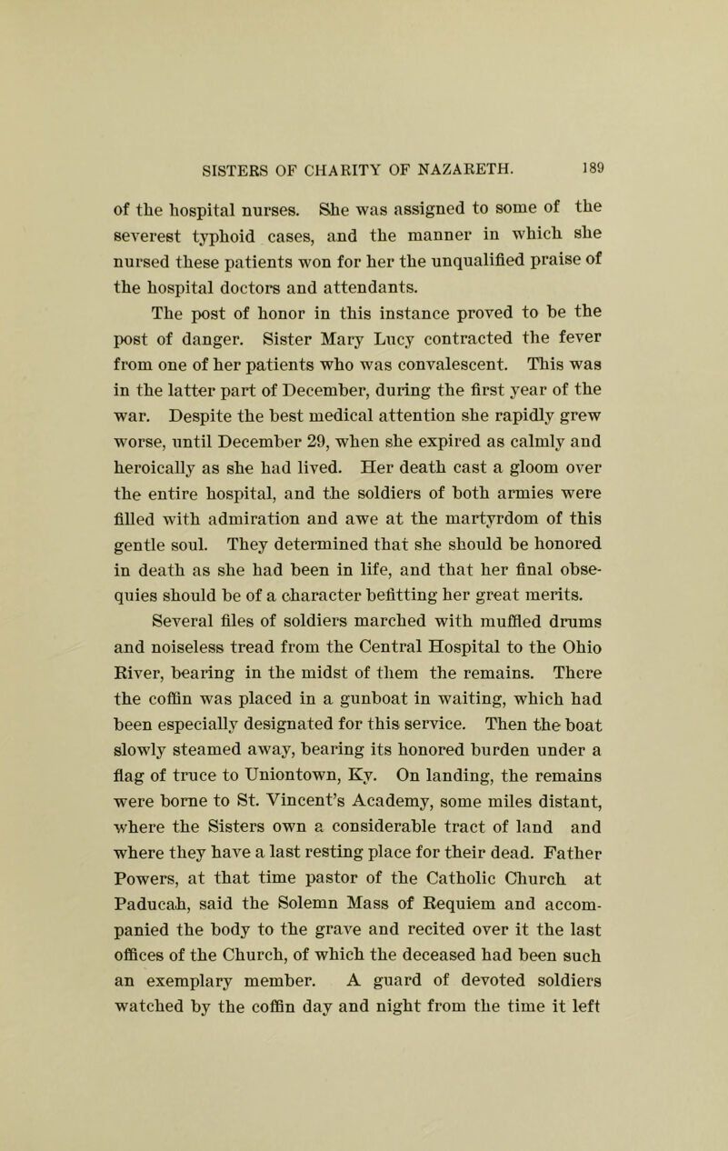 of the hospital nurses. Sihe was assigned to some of the severest typhoid cases, and the manner in which she nursed these patients won for her the unqualified praise of the hospital doctors and attendants. The post of honor in this instance proved to be the post of danger. Sister Mary Lucy contracted the fever from one of her patients who was convalescent. This was in the latter part of December, during the first year of the war. Despite the best medical attention she rapidly grew worse, until December 29, when she expired as calmly and heroically as she had lived. Her death cast a gloom over the entire hospital, and the soldiers of both armies were fiUed with admiration and awe at the martyrdom of this gentle soul. They determined that she should be honored in death as she had been in life, and that her final obse- quies should be of a character befitting her great merits. Several files of soldiers marched with muffled drums and noiseless tread from the Central Hospital to the Ohio River, bearing in the midst of them the remains. There the coffin was placed in a gunboat in waiting, which had been especially designated for this service. Then the boat slowly steamed away, bearing its honored burden under a flag of truce to Uniontown, Ky. On landing, the remains were borne to St. Vincent’s Academy, some miles distant, where the Sisters own a considerable tract of land and where they have a last resting place for their dead. Father Powers, at that time pastor of the Catholic Church at Paducah, said the Solemn Mass of Requiem and accom- panied the body to the grave and recited over it the last offices of the Church, of which the deceased had been such an exemplary member. A guard of devoted soldiers watched by the coffin day and night from the time it left