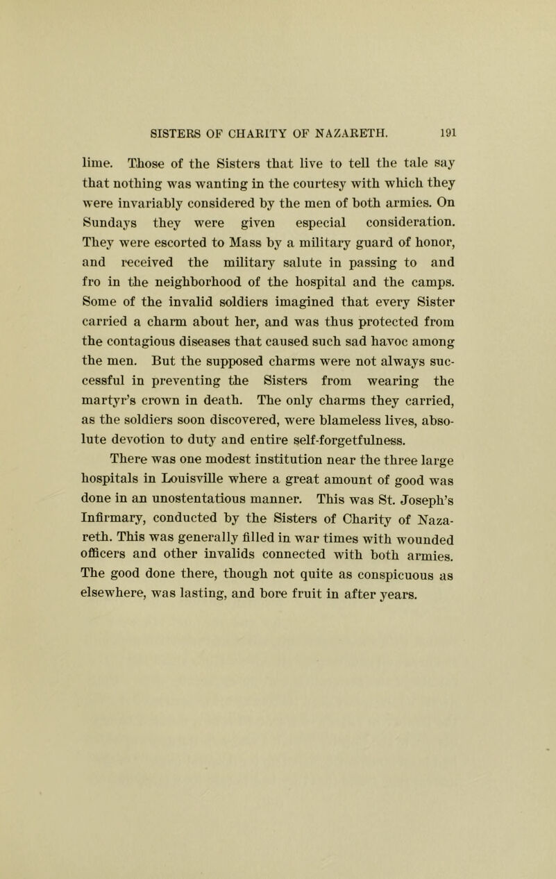 lime, Tliose of the Sisters that live to tell the tale say that nothing was wanting in the courtesy with wliich they were invariably considered by the men of both armies. On Sundays they were given especial consideration. They were escorted to Mass by a military guard of honor, and received the military salute in passing to and fro in the neighborhood of the hospital and the camps. Some of the invalid soldiers imagined that every Sister carried a charm about her, and was thus protected from the contagious diseases that caused such sad havoc among the men. But the supposed charms were not always suc- cessful in preventing the Sisters from wearing the martyr’s crown in death. The only charms they carried, as the soldiers soon discovered, were blameless lives, abso- lute devotion to duty and entire self-forgetfulness. There was one modest institution near the three large hospitals in LouisviUe where a great amount of good was done in an unostentatious manner. This was St. Joseph’s Infirmary, conducted by the Sisters of Charity of Naza- reth. This was generally filled in war times with wounded officers and other invalids connected with both armies. The good done there, though not quite as conspicuous as elsewhere, was lasting, and bore fruit in after years.
