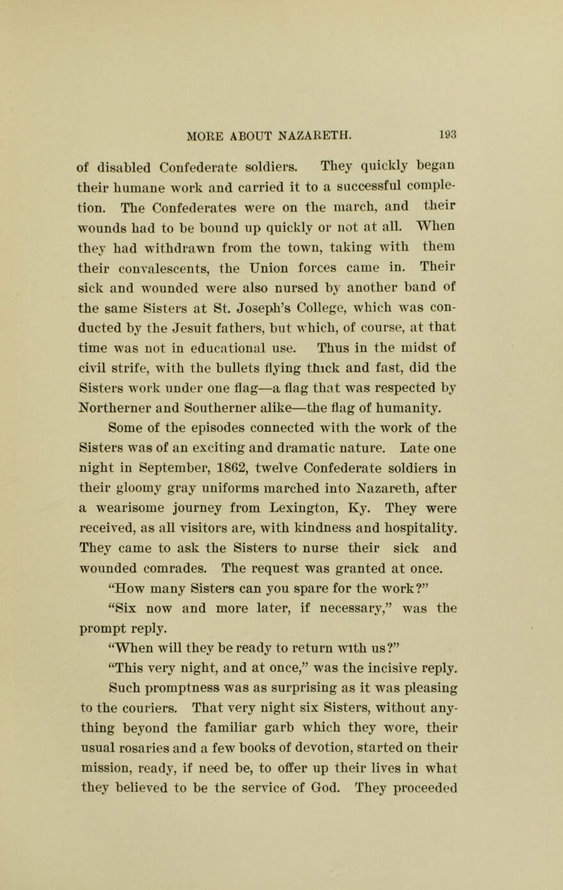 of disabled Confederate soldiers. They quickly began their humane work and carried it to a successful comple- tion. The Confederates were on the march, and their wounds had to be bound up quickly or not at all. When they had withdrawn from the town, taking with them their convalescents, the Union forces came in. Their sick and wounded were also nursed by another band of the same Sisters at St. Joseph’s College, which was con- ducted by the Jesuit fathers, but which, of course, at that time was not in educational use. Thus in the midst of civil strife, with the bullets flying thick and fast, did the Sisters work under one flag—a flag that was respected by Northerner and Southerner alike—the flag of humanity. Some of the episodes connected with the work of the Sisters was of an exciting and dramatic nature. Late one night in September, 1862, twelve Confederate soldiers in their gloomy gray uniforms marched into Nazareth, after a wearisome journey from Lexington, Ky. They were received, as all visitors are, with kindness and hospitality. They came to ask the Sisters to nurse their sick and wounded comrades. The request was granted at once. “How many Sisters can you spare for the work?” “Six now and more later, if necessary,” was the prompt reply. “When will they be ready to return with us ?” “This very night, and at once,” was the incisive reply. Such promptness was as surprising as it was pleasing to the couriers. That very night six Sisters, without any- thing beyond the familiar garb which they wore, their usual rosaries and a few books of devotion, started on their mission, ready, if need be, to offer up their lives in what they believed to be the service of God. They proceeded