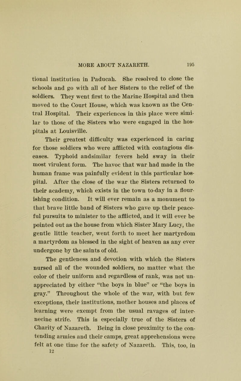 tional institution in Paducah. She resolved to close the schools and go with all of her Sisters to the relief of the soldiers. They went first to the Marine Hospital and then moved to the Court House, which was known as the Cen- tral Hospital. Their experiences in this place were simi- lar to those of the Sisters who were engaged in the hos- pitals at Louisville. Their greatest difficulty was experienced in caring for those soldiers who were afflicted with contagious dis- eases. Typhoid andsimilar fevers held sway in their most virulent form. The havoc that war had made in the human frame was painfully evident in this particular hos- pital. After the close of the war the Sisters returned to their academy, which exists in the town to-day in a flour- ishing condition. It will ever remain as a monument to that brave little band of Sisters who gave up their peace- ful pursuits to minister to the afflicted, and it will ever be pointed out as the house from which Sister Mary Lucy, the gentle little teacher, went forth to meet her martyrdom a martyrdom as blessed in the sight of heaven as any ever undergone by the saints of old. The gentleness and devotion with which the Sisters nursed all of the wounded soldiers, no matter what the color of their uniform and regardless of rank, was not un- appreciated by either “the boys in blue” or “the boys in gray.” Throughout the whole of the war, with but few exceptions, their institutions, mother houses and places of learning were exempt from the usual ravages of inter- necine strife. This is especially true of the Sisters of Charity of Nazareth. Being in close proximity to the con- tending armies and their camps, great apprehensions were felt at one time for the safetv of Nazareth. This, too, in 12