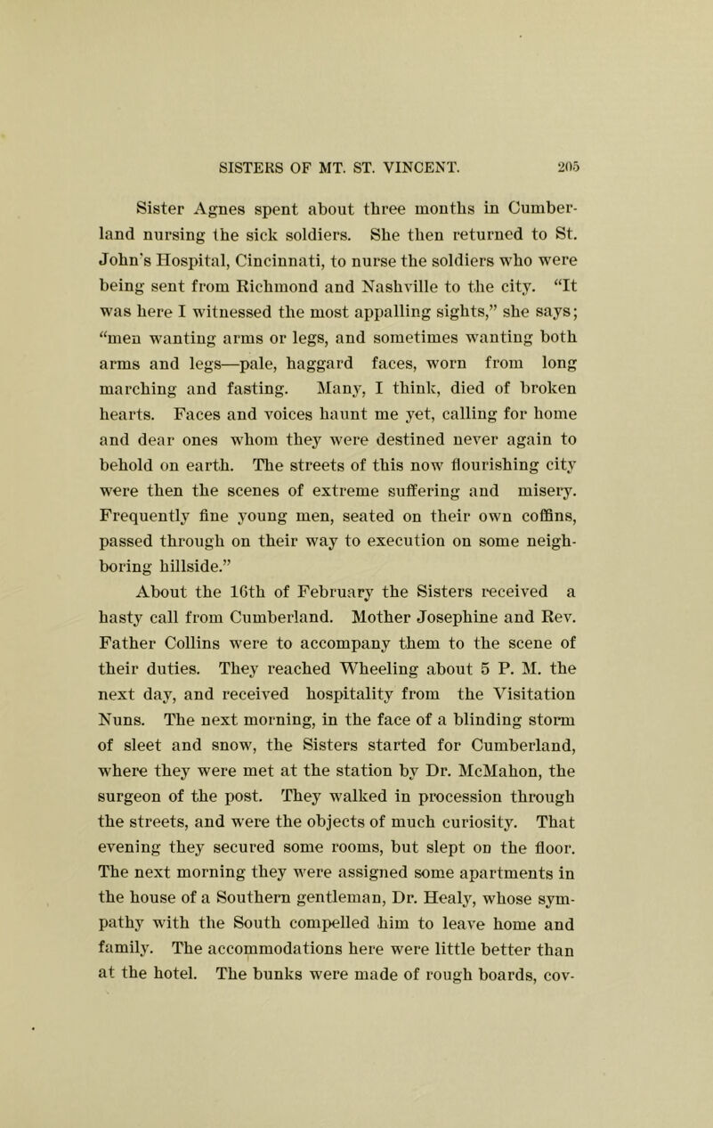 Sister Agnes spent about three months in Cumber- land nursing the sick soldiers. She then returned to St. John's Hospital, Cincinnati, to nurse the soldiers who were being sent from Richmond and Nashville to the city. “It was here I witnessed the most appalling sights,” she says; “men wanting arms or legs, and sometimes wanting both arms and legs—pale, haggard faces, worn from long marching and fasting. Many, I think, died of broken hearts. Faces and voices haunt me yet, calling for home and dear ones whom they were destined never again to behold on earth. The streets of this now flourishing city were then the scenes of extreme suffering and misei*y. Frequently fine young men, seated on their own coffins, passed through on their way to execution on some neigh- boring hillside.” About the 16th of February the Sisters received a hasty call from Cumberland. Mother Josephine and Rev. Father Collins were to accompany them to the scene of their duties. They reached Wheeling about 5 P. M. the next day, and received hospitality from the Visitation Nuns. The next morning, in the face of a blinding storm of sleet and snow, the Sisters started for Cumberland, where they were met at the station by Dr. McMahon, the surgeon of the post. They walked in procession through the streets, and were the objects of much curiosity. That evening they secured some rooms, but slept on the fioor. The next morning they were assigned some apartments in the house of a Southern gentleman. Dr. Healy, whose sym- pathy with the South compelled him to leave home and family. The accommodations here were little better than at the hotel. The bunks were made of rough boards, cov-