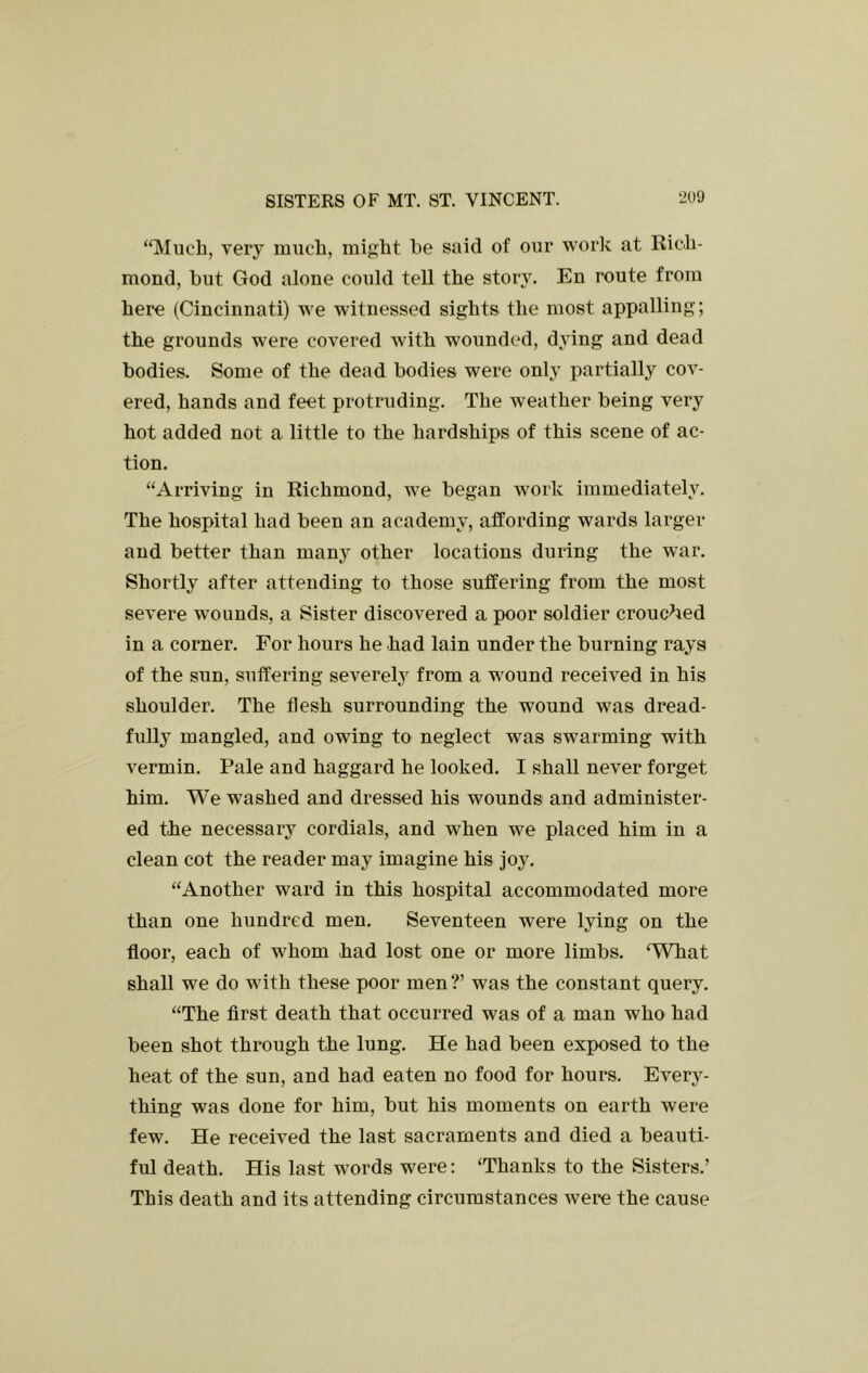 “Much, very much, might be said of our work at Rich- mond, but God alone could tell the story. En route from here (Cincinnati) we witnessed sights the most appalling; the grounds were covered with wounded, dying and dead bodies. Some of the dead bodies were only partially cov- ered, hands and feet protruding. The weather being very hot added not a little to the hardships of this scene of ac- tion. “Arriving in Richmond, we began work immediately. The hospital had been an academy, affording wards larger and better than many other locations during the war. Shortly after attending to those suffering from the most severe wounds, a Sister discovered a poor soldier crouched in a corner. For hours he had lain under the burning rays of the sun, suffering severely from a wound received in his shoulder. The flesh surrounding the wound was dread- fully mangled, and owing to neglect was swarming with vermin. Pale and haggard he looked. I shall never forget him. We washed and dressed his wounds and administer- ed the necessary cordials, and when we placed him in a clean cot the reader may imagine his joy. “Another ward in this hospital accommodated more than one hundred men. Seventeen were lying on the floor, each of whom had lost one or more limbs. ‘What shall we do with these poor men?’ was the constant query. “The first death that occurred was of a man who had been shot through the lung. He had been exposed to the heat of the sun, and had eaten no food for hours. Every- thing was done for him, but his moments on earth were few. He received the last sacraments and died a beauti- ful death. His last words were: ‘Thanks to the Sisters.’ This death and its attending circumstances were the cause