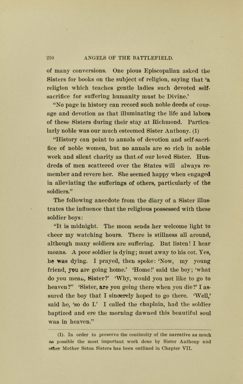 of many conversions. One pious Episcopalian asked the Sisters for books on the subject of religion, saying that ‘a religion which teaches gentle ladies such devoted self- sacrifice for suffering humanity must be Divine.’ “No page in history can record such noble deeds of cour- age and devotion as that illuminating the life and labors of these Sisters during their stay at Richmond, Particu- larly noble was our much esteemed Sister Anthony. (1) “History can point to annals of devotion and self-sacri- fice of noble women, but no annals are so rich in noble work and silent charity as tbat of our loved Sister. Hun- dreds of men scattered over the States will always re- member and revere her. She seemed happy when engaged in alleviating the sufferings of others, particularly of the soldiers.” The following anecdote from the diary of a Sister illus- trates the influence that the religious possessed with these soldier boys: “It is midnight. The moon sends her welcome light to cheer my watching hours. There is stillness all around, although many soldiers are suffering. But listen! I hear moans, A poor soldier is dying; must away to his cot. Yes, he was dying. I prayed, then spoke: ‘Now, my young friend, you are going home.’ ‘Home!’ said the boy; ‘what do you mean. Sister?’ ‘Why, would you not like to go to heaven?” ‘Sister, are you going there when you die?’ I as- sured the boy that I sincerely hoped to go there. ‘WeU,’ said he, ‘so do I.’ I called the chaplain, had the soldier baptized and ere the morning dawned this beautiful soul was in heaven.” (1). In order to preserve the continuity of the narrative as much possible the most important work done by Sister Anthony and other Mother Seton Sisters has been outlined in Chapter VII.