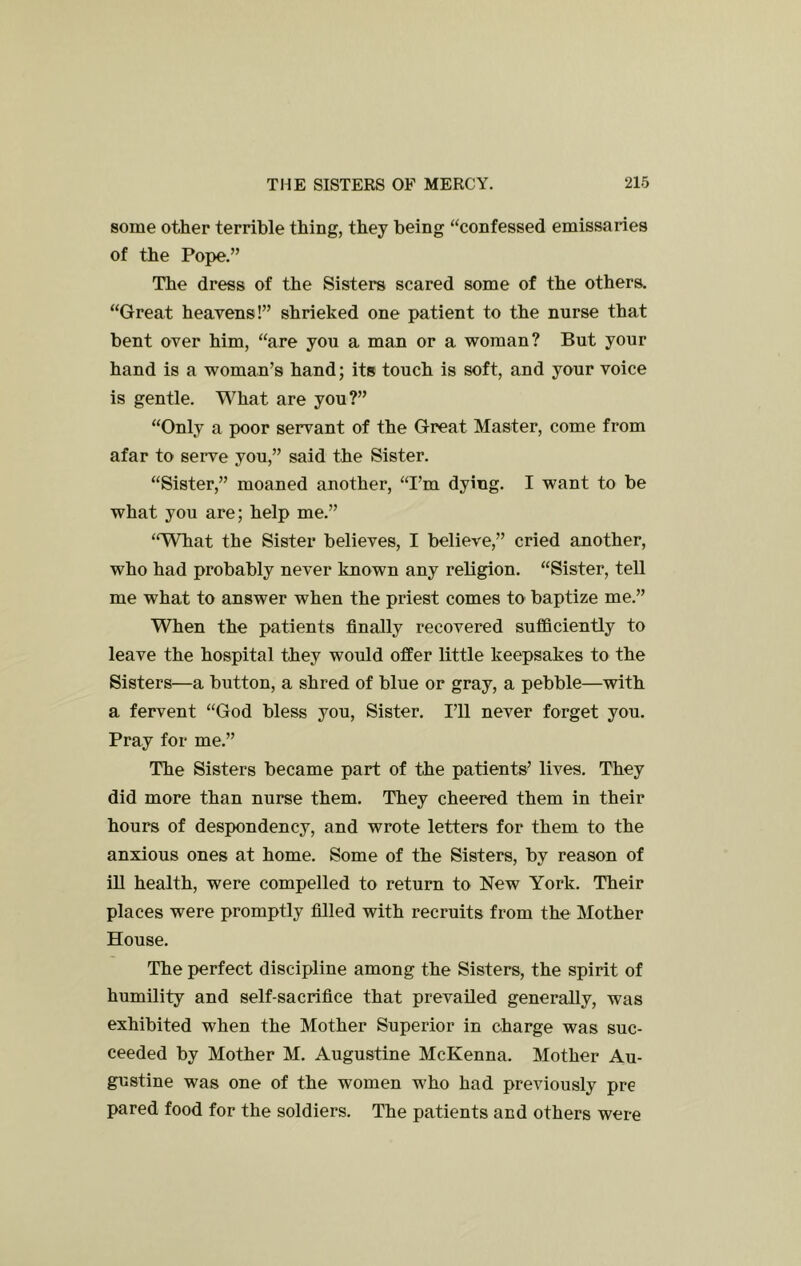 some other terrible thing, they being ‘‘confessed emissaries of the Pope.” The dress of the Sisters scared some of the others. “Great heavens!” shrieked one patient to the nurse that bent over him, “are you a man or a woman? But your hand is a woman’s hand; its touch is soft, and your voice is gentle. What are you?” “Only a poor servant of the Great Master, come from afar to serve you,” said the Sister. “Sister,” moaned another, “I’m dying. I want to be what you are; help me.” “What the Sister believes, I believe,” cried another, who had probably never known any religion. “Sister, tell me what to answer when the priest comes to baptize me.” When the patients finally recovered sufficiently to leave the hospital they would offer little keepsakes to the Sisters—a button, a shred of blue or gray, a pebble—with a fervent “God bless you. Sister. I’ll never forget you. Pray for me.” The Sisters became part of the patients’ lives. They did more than nurse them. They cheered them in their hours of despondency, and wrote letters for them to the anxious ones at home. Some of the Sisters, by reason of iU health, were compelled to return to New York. Their places were promptly filled with recruits from the Mother House. The perfect discipline among the Sisters, the spirit of humility and self-sacrifice that prevailed generally, was exhibited when the Mother Superior in charge was suc- ceeded by Mother M. Augustine McKenna. Mother Au- gustine was one of the women who had previously pre pared food for the soldiers. The patients and others were