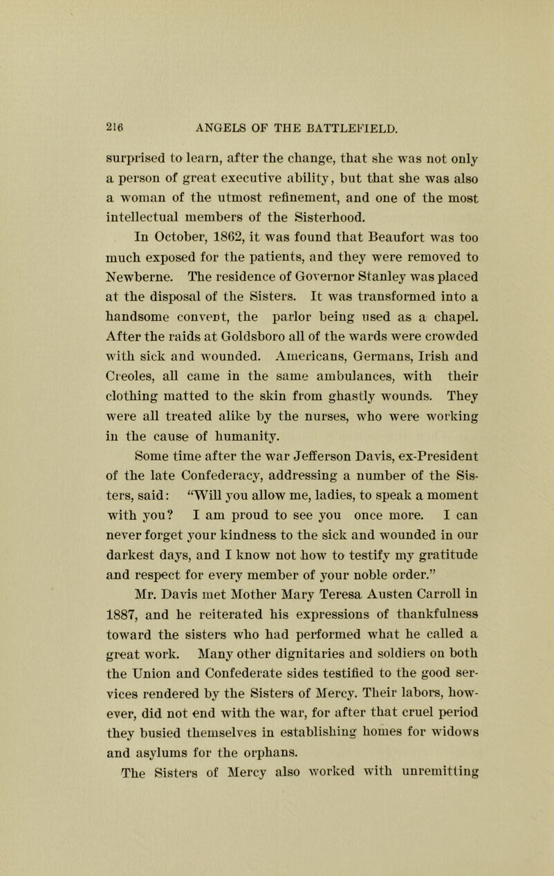 surprised to learn, after the change, that she was not only a person of great executive ability, but that she was also a woman of the utmost refinement, and one of the most intellectual members of the Sisterhood. In October, 18G2, it was found that Beaufort was too much exposed for the patients, and they were removed to Newberne. The residence of Governor Stanley was placed at the disposal of the Sisters. It was transformed into a handsome convent, the parlor being used as a chapel. After the raids at Goldsboro all of the wards were crowded with sick and wounded. Americans, Geimans, Irish and Creoles, all came in the same ambulances, with their clothing matted to the skin from ghastly wounds. They were all treated alike by the nurses, who were working in the cause of humanity. Some time after the war Jefferson Davis, ex-President of the late Confederacy, addressing a number of the Sis- ters, said: “Will you allow me, ladies, to speak a moment with you? I am proud to see you once more. I can never forget your kindness to the sick and wounded in our darkest days, and I know not how to testify my gratitude and respect for every member of your noble order.” Mr. Davis met Mother Mary Teresa Austen Carroll in 1887, and he reiterated his expressions of thankfulness toward the sisters who had performed what he called a great work. Many other dignitaries and soldiers on both the Union and Confederate sides testified to the good ser- vices rendered by the Sisters of Mercy. Their labore, how- ever, did not end with the war, for after that cruel period they busied themselves in establishing homes for widows and asylums for the orphans. The Sisters of Mercy also worked with unremitting